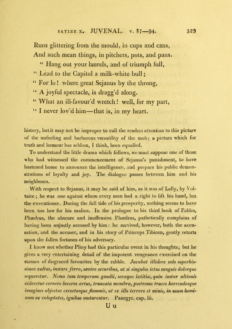 Runs glittering from the mould, in cups and cans, And such mean things, in pitchers, pots, and pans. “ Hang out your laurels, and of triumph full, “ Lead to the Capitol a milk-white bull; For lo! where great Sejanus by the throng, “ A joyful spectacle, is dragg’d along. “ What an ill-favour’d wretch! well, for my part, “ I never lov’d him—that is, in my heart. history, but it may not be improper to call the readers attention to this picture of the unfeeling and barbarous versatility of the mob; a picture which for truth and humour has seldom, I think, been equalled. To understand the little drama which follows, we must suppose one of those who had witnessed the commencement of Sejanus’s punishment, to have hastened home to announce the intelligence, and prepare his public demon- strations of loyalty and joy. The dialogue passes between him and his neighbours. With respect to Sejanus, it may be said of him, as it was of Lally, by Vol- taire ; he was one against whom every man had a right to lift his hand, but the executioner. During the full tide of his prosperity, nothing seems to have been too low for his malice. In the prologue to his third book of Fables, Phaedrus, the obscure and inoffensive Phaedrus, pathetically complains of having been unjustly accused by him : he survived, howevei', both the accu- sation, and the accuser, and in his story of Princeps Tibicen, gently retorts upon the fallen fortunes of his adversary. I know not whether Pliny had this particular event in his thoughts; but he gives a very entertaining detail of the impotent vengeance exercised on the statues of disgraced favourites by the rabble. Juvabat illidere solo superbis~ simos vultus, instare ferro, seevire securibus, ut si singulos ictus sanguis dolorque sequeretur. Nemo tarn temperans gaudii, sereeque l&titiez, quin instar ultionis videretur ctrnere laceros artus, truncata membra, postremo truces horrendasque imagines abjectas excoctasque fiammis, ut ex illo terrore et minis, in usum homi- num ac voluptates, ignibus mutarentur. Panegyr. cap. lii. Uu