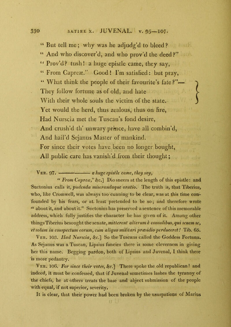 “ But tell me; why was he adjudg’d to bleed? “ And who discover’d, and who prov’d the deed?” Prov’d? tush! a huge epistle came, they say, “ From Capreae.” Good! I’m satisfied : but pray, “ What think the people of their favourite’s fate?” They follow fortune as of old, and hate With their whole souls the victim of the state. Yet would the herd, thus zealous, thus on fire. Had Nurscia met the Tuscan’s fond desire. And crush’d th’ unwary prmce, have all combin’d, And hail’d Sejanus Master of mankind. For since their votes have been no longer bought, All public care has vanish’d from their thought; Ver. 97. a huge epistle came, they say, “ From Capre&F ^c.] Dio sneers at the length of this epistle: and Suetonius calls \l, pudenda miserandaque oratio. The truth is, that Tiberius, who, like Cromwell, was always too cunning to be clear, was at this time con- founded by his fears, or aE least pretended to be so; and therefore wrote about it, and about it.” Suetonius has preserved a sentence of this memorable address, which fully justifies the character he has given of it. Among other things Tiberius besought the senate, mitlerent alter um ^ consulibus, qui senem se, et solum in conspectum eorum, cum aliquo militari preesidio perduceret! Tib. 65. Ver. 103. Had Nurscia, 8fcJ] So the Tuscans called the Goddess Fortuna. As Sejanus was a Tuscan, Lipsius fancies there is some cleverness in giving her this name. Begging pardon, both of Lipsius and Juvenal, I think there is more pedantry. Ver. 106. For since their totes, ^c.] There spoke the old republican! and indeed, it must be confessed, that if Juvenal sometimes lashes the tyranny of the chiefs, he at others treats the base and abject submission of the people with equal, if not superior, severity. It is clear, that their power had been broken by the usurpations of Marius