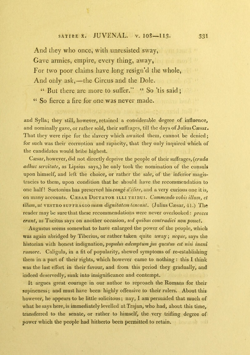 And they who once, with unresisted sway, Gave armies, empire, every thing, away, For two poor claims have long resign’d the whole, And only ask,—the Circus and the Dole. “ But there are more to suffer.” “ So ’tis said; “ So fierce a fire for one was never made. and Sylla; they still, however, retained a considerable degree of influence, and nominally gave, or rather sold, their suffrages, till the days of Julius Caesar. That they were ripe for the slavery which awaited them, cannot be denied; for such was their corruption and rapacity, that they only inquired which of the candidates would bribe highest. Caesar, however, did not directly deprive the people of their suffrages, (crMC?a adhuc servitute, as Lipsius says,) he only took the nomination of the consuls upon himself, and left the choice, or rather the sale, of the inferior magis- tracies to them, upon condition that he should have the recommendation to one half! Suetonius has preserved \\\^ conge d’elire, and a very curious one it is, on many accounts. C.®sar Dictator illi tribui. Commendo vobis ilium, et ilium, ut vESTRo suFFRAGiosi^am dignitatem teneant. (Julius Caesar, 41.) The reader maybe sure that these recommendations were never overlooked: preces erant, as Tacitus says on another occasion, sed quibus contradici non posset. Augustus seems somewhat to have enlarged the power of the people, which was again abridged by Tiberius, or rather taken quite away; neque, says the historian with honest indignation, popiilus ademptumjus questus est nisi inani rumore. Caligula, in a fit of popularity, shewed symptoms of re-establishing them in a part of their rights, which however came to nothing : this I think was the last effort in their favour, and from this period they gradually, and indeed deservedly, sunk into insignificance and contempt. It argues great courage in our author to reproach the Romans for their supineness; and must have been highly offensive to their rulers. About this however, he appears to be little solicitous; nay, I am persuaded that much of what he says here, is immediately levelled at Trajan, who had, about this time, transferred to the senate, or rather to himself, the very trifling degree of power which the people had hitherto been permitted to retain.