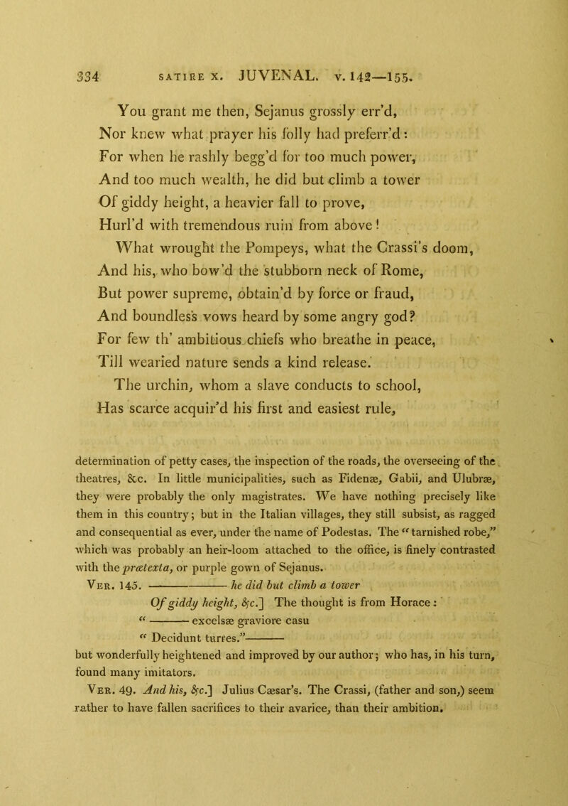 You grant me then, Sejanus grossly err’d, Nor knew what prayer his lolly had preferr’d: For when he rashly begg’d for too much power, And too much wealth, he did but elimb a tower Of giddy height, a heavier fall to prove. Hurl’d with tremendous ruin from above! What wrought the Pompeys, what the Crassi’s doom, And his, who bow’d the stubborn neck of Rome, But power supreme, obtain’d by force or fraud, And boundless vows heard by some angry god? For few th’ ambitious chiefs who breathe in peace, Till wearied nature sends a kind release. The urchin^ whom a slave conducts to school. Has scarce acquir’d his first and easiest rule, V determination of petty cases, the inspection of the roads, the overseeing of the theatres, &c. In little municipalities, such as Fidenae, Gabii, and Ulubrae, they vrere probably the only magistrates. We have nothing precisely like them in this country; but in the Italian villages, they still subsist, as ragged and consequential as ever, under the name of Podestas. The tarnished robe,” which was probably an heir-loom attached to the office, is finely contrasted with \X\e pratexta, or purple gown of Sejanus. Ver. 145. he did hut climb a toioer Of giddy height, The thought is from Horace: ’ — excelsae graviore casu “ Decidunt turres.” but wonderfully heightened and improved by our author; who has, in his turn, found many imitators. Ver. 49. And his, <?rc.] Julius Caesar’s. The Crassi, (father and son,) seem rather to have fallen sacrifices to their avarice, than their ambition.