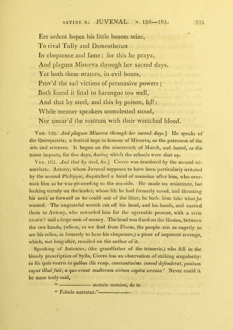 Ere ardent hopes his little bosom seize, To rival Tully and Demosthenes In eloquence and fame: for this he prays, And plagues Minerva through lier sacred days. Yet both these orators, in evil hours, Prov’d the sad victims of persuasive powers; Both found it fatal to harangue too well, And that by steeb and this by poison,, fell: While meaner speakers unmolested stood, Nor smear’d the rostrum with their wretched blood. Ver. 159. jindplagues Minerva through her sacred daysi] He speaks of the Quinquatria; a festival kept in honour of Minerva, as the patroness of the arts and sciences. It began on the nineteenth of March, and lasted, as the name imports, for five days, during which the schools were shut up. Ver. 163. And that hy steel, ^c.J Cicero was murdered by the second tri- umvirate. Antony, whom Juvenal supposes to have been particularly irritated by the second Philippic, dispatched a band of assassins after him, who over- took him as he was proceeding to the sea-side. He made no resistance, but looking sternly on the leader, whose life he had formerly saved, and thrusting his neck as forward as he could out of the litter, he bade him take what Jie wanted. The ungrateful wretch cut otf his head, and his hands, and carried them to Antony, who rewarded him for the agreeable present, with a civic crown ! and a large sum of money. The head was fixed on the Rostra, between the two hands, (where, as we find from Floras, the people ran as eagerly to see his relics, as formerly to hear his eloquence,) a piece of impotent revenge, which, not long after, recoiled on the author of it. Speaking of Antonins, (the grandfather of the triumvir,) who fell in the bloody proscription of Sylla, Cicero has an observation of striking singularity: in his ipsis rostris in quibus ille remp. constantissime consul defender at, positum caput illud fuit, a quo erant multorum civium capita: servata ! Never could it be more truly said, mutato nomine, de te ‘‘ Fabula narratur.” ^—