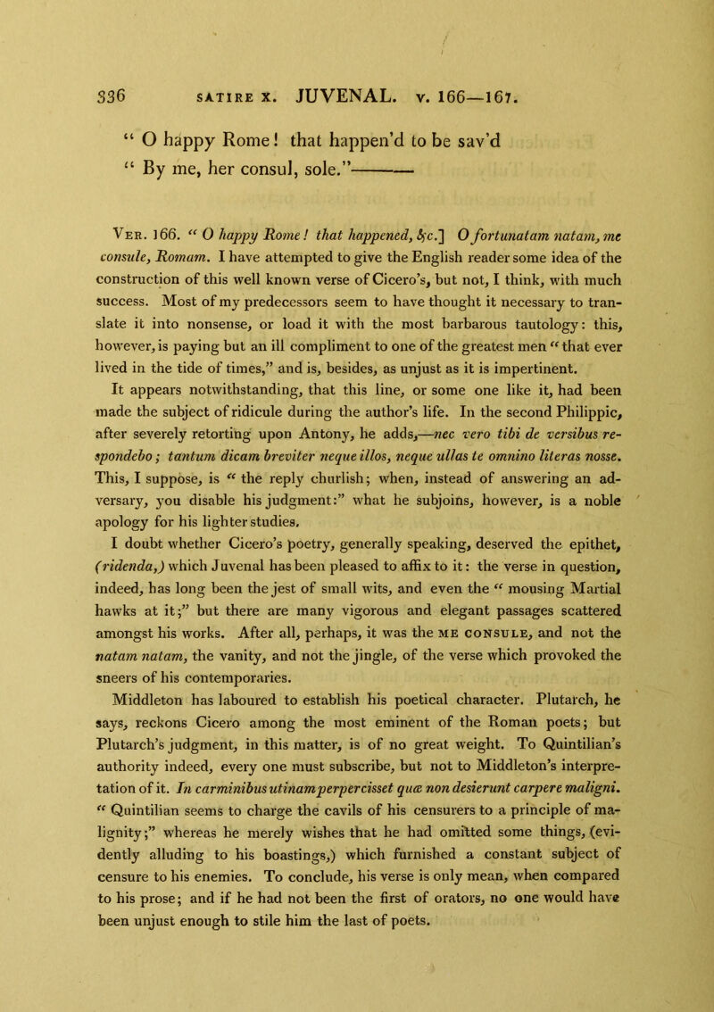 “ O happy Rome! that happen’d to be sav’d “ By me, her consul, sole.” Veh. 166. “ 0 happy Rome! that happened, (^c.] Ofortunatam natam,me comule, Romam. I have attempted to give the English reader some idea of the construction of this well known verse of Cicero’s, but not, I think, with much success. Most of my predecessors seem to have thought it necessary to tran- slate it into nonsense, or load it with the most barbarous tautology: this, however, is paying but an ill compliment to one of the greatest men ^^that ever lived in the tide of times,” and is, besides, as unjust as it is impertinent. It appears notwithstanding, that this line, or some one like it, had been made the subject of ridicule during the author’s life. In the second Philippic, after severely retorting upon Antony, he adds,—nec vero tibi de versihus re- spondebo; tantum dicam breviter nequt illos, neque ullas te omnino literas nosse. This, I suppose, is the reply churlish; when, instead of answering an ad- versary, you disable his judgment:” what he subjoins, however, is a noble apology for his lighter studies. I doubt whether Cicero’s poetry, generally speaking, deserved the epithet, (ridenda,) which Juvenal has been pleased to affix to it: the verse in question, indeed, has long been the jest of small wits, and even the “ mousing Martial hawks at it;” but there are many vigorous and elegant passages scattered amongst his works. After all, perhaps, it was the me consuls, and not the natam natam, the vanity, and not the jingle, of the verse which provoked the sneers of his contemporaries. Middleton has laboured to establish his poetical character. Plutarch, he says, reckons Cicero among the most eminent of the Roman poets; but Plutarch’s judgment, in this matter, is of no great weight. To Quintilian’s authority indeed, every one must subscribe, but not to Middleton’s interpre- tation of it. In carminibus utinamperpercisset qua non desierunt carpere maligni. Quintilian seems to chai’ge the cavils of his censurers to a principle of ma- lignity ;” whereas he merely wishes that he had omitted some things, (evi- dently alluding to his boastings,) which furnished a constant subject of censure to his enemies. To conclude, his verse is only mean, when compared to his prose; and if he had not been the first of orators, no one would have been unjust enough to stile him the last of poets.