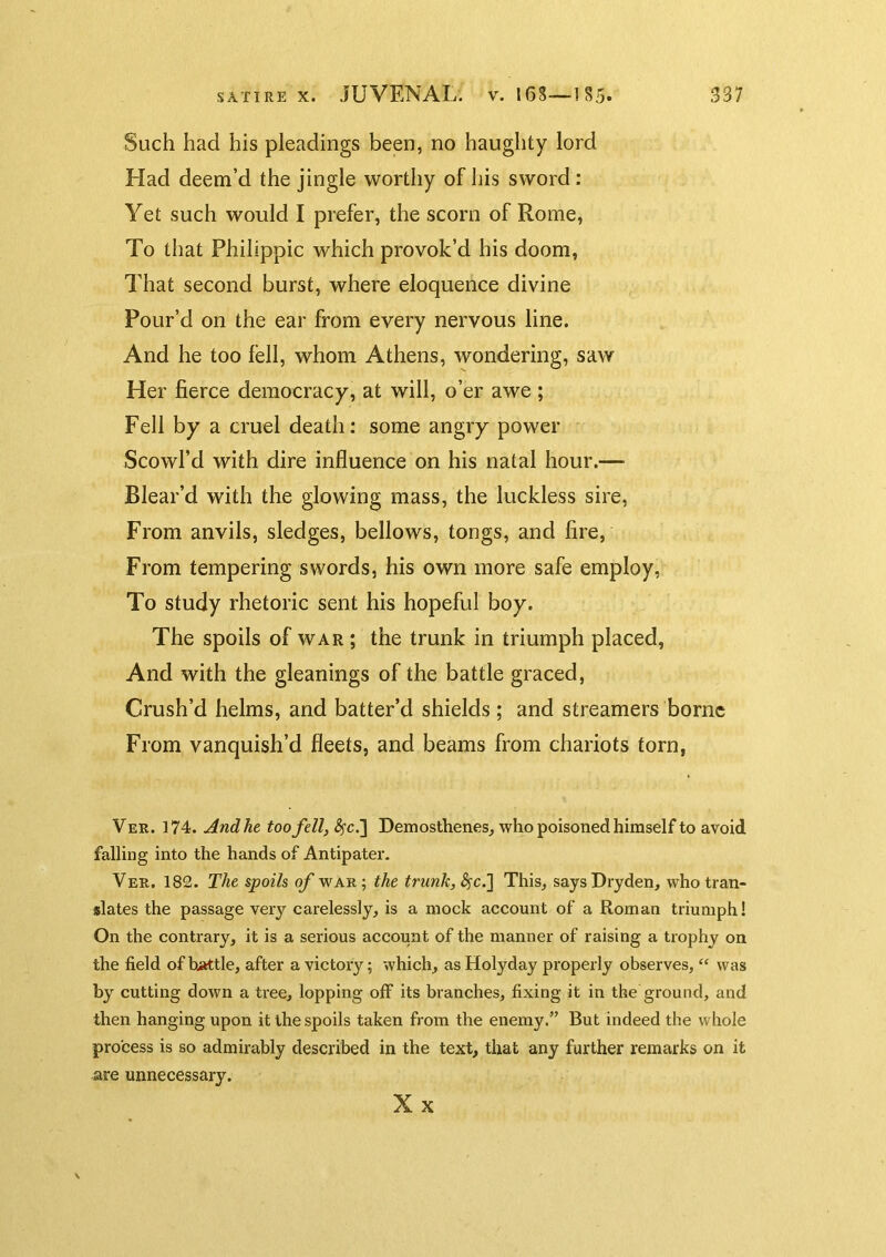 Such had his pleadings been, no haughty lord Had deem’d the jingle worthy of his sword : Yet such would I prefer, the scorn of Rome, To that Philippic which provok’d his doom, That second burst, where eloquence divine Pour’d on the ear from every nervous line. And he too fell, whom Athens, wondering, saw Her fierce democracy, at will, o’er awe ; Fell by a cruel death: some angry power Scowl’d with dire influence on his natal hour.— Blear’d with the glowing mass, the luckless sire, From anvils, sledges, bellows, tongs, and fire, From tempering swords, his own more safe employ, To study rhetoric sent his hopeful boy. The spoils of war ; the trunk in triumph placed, And with the gleanings of the battle graced, Crush’d helms, and batter’d shields; and streamers borne From vanquish’d fleets, and beams from chariots torn, Ver. 174. And he too fell, ^fc.] Demosthenes, who poisoned himself to avoid falling into the hands of Antipater. Ver. 182. The spoils of war; the trunk, This, saysDryden, who tran- slates the passage very carelessly, is a mock account of a Roman triumph! On the contrary, it is a serious account of the manner of raising a trophy on the field of brittle, after a victory; which, as Holyday properly observes, “ was by cutting down a tree, lopping off its branches, fixing it in the ground, and then hanging upon it the spoils taken from the enemy.” But indeed the whole process is so admirably described in the text, that any further remarks on it are unnecessary. Xx