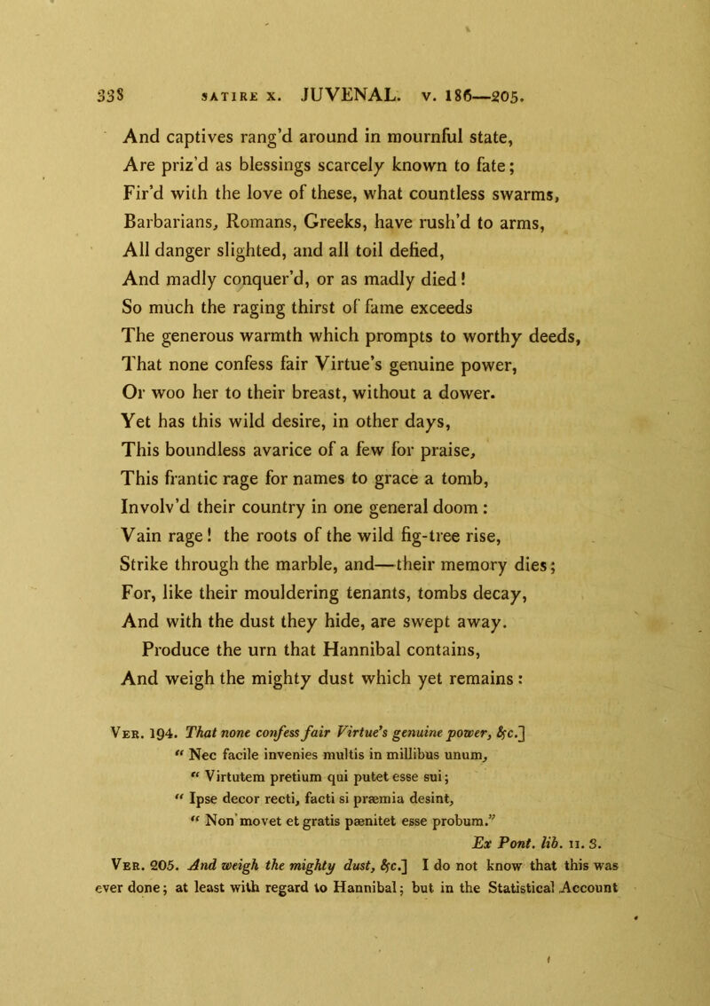 And captives rang’d around in mournful state, Are priz’d as blessings scarcely known to fate; Fir’d with the love of these, what countless swarms, Barbarians, Romans, Greeks, have rush’d to arms. All danger slighted, and all toil defied. And madly conquer’d, or as madly died! So much the raging thirst of fame exceeds The generous warmth which prompts to worthy deeds, That none confess fair Virtue’s genuine power, Or woo her to their breast, without a dower. Yet has this wild desire, in other days. This boundless avarice of a few for praise. This frantic rage for names to grace a tomb. Involv’d their country in one general doom: Vain rage! the roots of the wild fig-tree rise. Strike through the marble, and—their memory dies; For, like their mouldering tenants, tombs decay, And with the dust they hide, are swept away. Produce the urn that Hannibal contains. And weigh the mighty dust which yet remains: Ver. 194. That none confess fair Virtue^s genuine powery ** Nec facile invenies multis in millibus unum, ** Virtutem pretium qui putet esse sui; Ipse decor recti, facti si prsemia desint, ** Non'movet et gratis psenitet esse probum.’^ Ex Pont. lib. II. 3. Ver. 205. And weigh the mighty dust, ^c.] I do not know that this was ever done; at least with regard to Hannibal; but in the Statistical Account