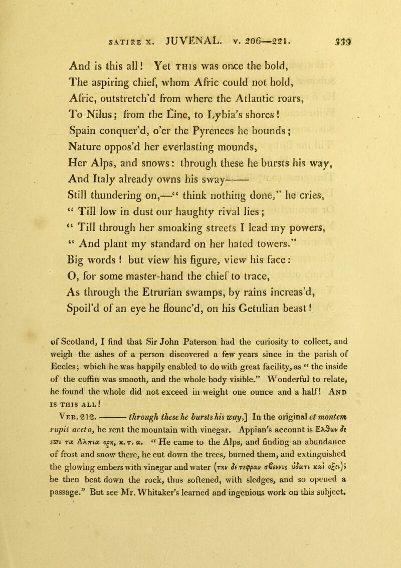 And is this all! Yet this was oruce the bold, The aspiring chief, whom Afric could not hold, Afric, outstretch’d from where the Atlantic roars, To Nilus; from the Cine, to Lybia’s shores ! Spain conquer’d, o’er the Pyrenees he bounds; Nature oppos’d her everlasting mounds, Her Alps, and snows: through these he bursts his way. And Italy already owns his sway- Still thundering on,—“ think nothing done/’ he cries, “ Till low in dust our haughty rival lies; “ Till through her smoaking streets I lead my powers, “ And plant my standard on her hated towers.” Big words I but view his figure, view his face: O, for some master-hand the chief to trace. As through the Etrurian swamps, by rains increas’d, Spoil’d of an eye he flounc’d, on his Getulian beast! of Scotland, I find that Sir John Paterson had the curiosity to collect, and weigh the ashes of a person discovered a few years since in the parish of Eccles; which he was happily enabled to do with great facility, as the inside of the coffin was smooth, and the whole body visible.” Wonderful to relate, he found the whole did not exceed in weight one ounce and a half I And IS THIS ALL ! Ver.212. through thesehe bursts his way ^ In the original e? Tupit aceto, he rent the mountain with vinegar. Appian’s account is ExSuv Je £m rx A\7rix o^r, k.t. st. ‘‘ He came to the Alps, and finding an abundance of frost and snow there, he cut down the trees, burned them, and extinguished the glowing embers with vinegar and water [rm ^£T£(ppix,v (rSmvs xoa he then beat down the rock, thus softened, with sledges, and so opened a passage.” But see Mr. Whitaker’s learned and ingenious work on this subject, I