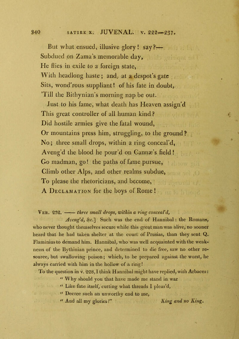 But what ensued, illusive glory! say?— Subdued pn Zama’s memorable day, ' He flies in exile to a foreign state, With headlong haste ; and, at a despot’s gate Sits, wond’rous suppliant! of his fate in doubt. Till the Bithynian’s morning nap be out. Just to his fame, what death has Heaven assign’d This great controller of all human kind? Did hostile armies give the fatal wound. Or mountains press him, struggling, to the ground? No; three small drops, within a ring conceal’d, Aveng’d the blood he pour’d on Cannae’s field! Go madman, go! the paths of fame pursue. Climb other Alps, and other realms subdue, To please the rhetoricians, and become, A Declamation for the boys of Rome! Ver. 232. three small drops, within a ring conceal'd, Aveng’d, (^c.] Such was the end of Hannibal: the Romans, who never thought themselves secure while this great man was alive, no sooner heard that he had taken shelter at the court of Prusias, than they sent Q. Flaminius to demand him. Hannibal, who was well acquainted with the weak- nesss of the Bythinian prince, and determined to die free, saw no other re- source, but swallowing poison; which, to be prepared against the worst, he always carried with him in the hollow of a ring! To the question in v. 228,1 think Hannibal might have replied, with Arbaces: “ Why should you that have made me stand in war “ Like fate itself, cutting what threads I pleas’d, ‘‘ Decree such an unworthy end to me, And all my glories r” King and no King.