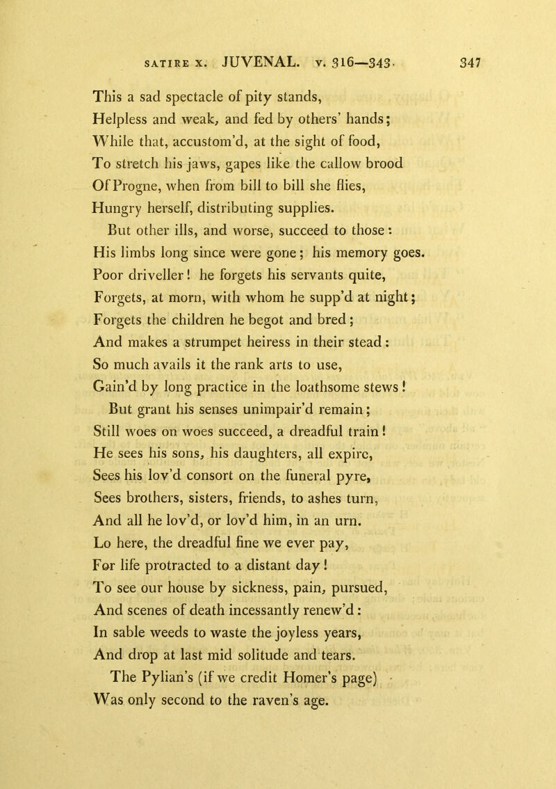 This a sad spectacle of pity stands, Helpless and weak, and fed by others’ hands; While that, accustom’d, at the sight of food, To stretch his jaws, gapes like the callow brood Of Progne, when from bill to bill she flies. Hungry herself, distributing supplies. But other ills, and worse, succeed to those: His limbs long since were gone; his memory goes. Poor driveller! he forgets his servants quite, Forgets, at morn, with whom he supp’d at night; Forgets the children he begot and bred; And makes a strumpet heiress in their stead: So much avails it the rank arts to use. Gain’d by long practice in the loathsome stews! But grant his senses unimpair’d remain; Still woes on woes succeed, a dreadful train! He sees his sons, his daughters, all expire, Sees his lov’d consort on the funeral pyre, Sees brothers, sisters, friends, to ashes turn. And all he lov’d, or lov’d him, in an urn. Lo here, the dreadful fine we ever pay, For life protracted to a distant day! To see our house by sickness, pain, pursued, And scenes of death incessantly renew’d: In sable weeds to waste the joyless years, And drop at last mid solitude and tears. The Pylian’s (if we credit Homer’s page) ' Was only second to the raven’s age.