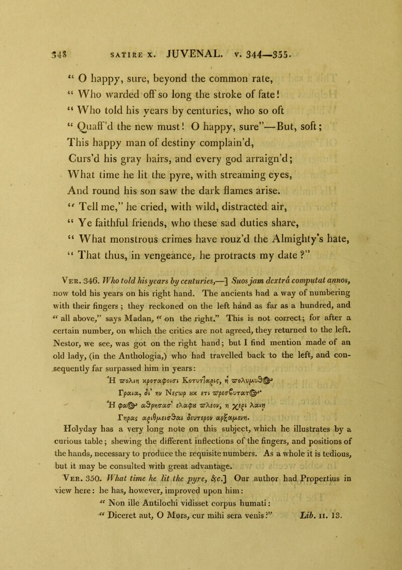 O happy, sure, beyond the common rate, , “ Who warded off so long the stroke of fate! Who told his years by centuries, who so oft “ Quaff’d the new must! O happy, sure”—But, soft; This happy man of destiny complain’d. Curs’d his gray hairs, and every god arraign’d; What time he lit the pyre, with streaming eyes. And round his son saw the dark flames arise. Tell me,” he cried, with wild, distracted air, “Ye faithful friends, who these sad duties share, “ What monstrous crimes have rouz’d the Almighty’s hate, “ That thus, in vengeance, he protracts my date ?” Ver. 346. Who told his years hy centuries,—] Suosjam dextra computai annos, now told his years on his right hand. The ancients had a way of numbering with their fingers ; they reckoned on the left hand as far as a hundred, and all above,” says Madan, on the right.” This is not coiurect; for after a certain number, on which the critics are not agreed, they returned to the left. Nestor, we see, was got on the right hand; but I find mention made of an old lady, (in the Anthologia,) who had travelled back to the left, and con- sequently far surpassed him in years: 'H zroXiYj TipoTOc^oKTi v rpoiitz, nv Nefup hx £ti zrpio-^vrxT^'  *H ^oc<^ a^pft(rx<r sXx^x zrXtov, v Aanj? Tnpois Ssonpov a,p^»fji.svn- Holyday has a very long note on this subject, which he illustrates by a curious table; shewing the different inflections of the fingers, and positions of the hands, necessary to produce the requisite numbers. As a whole it is tedious, but it may be consulted with great advantage. Ver. 350. What time he lit the pyre, ^c.] Our author had Propertius in view here: he has, however, improved upon him: Non ille Antilochi vidisset corpus humati: