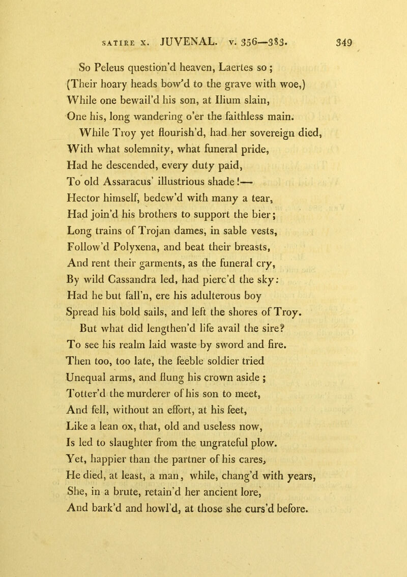 So Peleus question’d heaven, Laertes so ; (Their hoary heads bow’d to the grave with woe,) While one bewail’d his son, at Ilium slain, One his, long wandering o’er the faithless main. While Troy yet flourish’d, had her sovereign died, With what solemnity, what funeral pride, Had he descended, every duty paid, To old Assaracus’ illustrious shade!— Hector himself, bedew’d with many a tear. Had join’d his brothers to support the bier; Long trains of Trojan dames, in sable vests. Follow’d Polyxena, and beat their breasts, And rent their garments, as the funeral cry. By wild Cassandra led, had pierc’d the sky: Had he but fall’n, ere his adulterous boy Spread his bold sails, and left the shores of Troy. But what did lengthen’d life avail the sire? To see his realm laid waste by sword and fire. Then too, too late, the feeble soldier tried Unequal arms, and flung his crown aside ; Totter’d the murderer of his son to meet, And fell, without an effort, at his feet, Like a lean ox, that, old and useless now, Is led to slaughter from the ungrateful plow. Yet, happier than the partner of his cares. He died, at least, a man, while, chang’d with years, She, in a brute, retain’d her ancient lore, And bark’d and howl’d, at those she curs’d before.