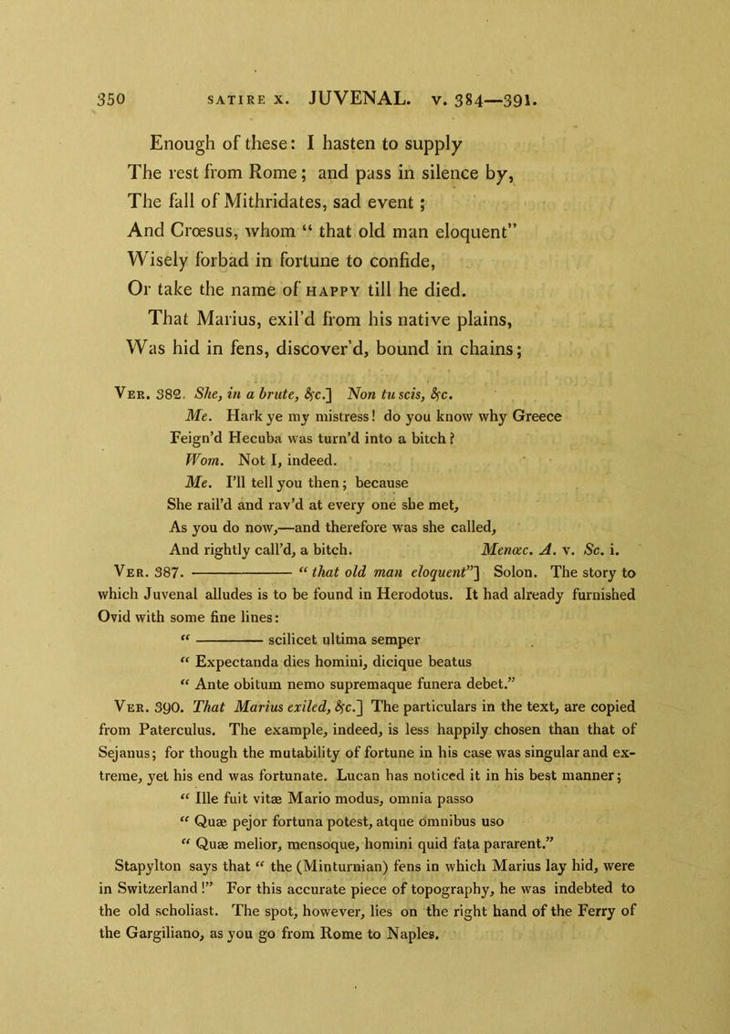 Enough of these: I hasten to supply The rest from Rome; and pass in silence by, The fall of Mithridates, sad event; And Croesus, whom “ that old man eloquent” Wisely forbad in fortune to confide, Or take the name of happy till he died. That Marius, exil’d from his native plains, Was hid in fens, discover’d, bound in chains; Ver. 382. She, in a brute, ^c.] 'Non tuscis, S^c. Me. Hark ye my mistress! do you know why Greece Feign’d Hecuba was turn’d into a bitch ? Worn. Not I, indeed. Me. I’ll tell you then; because She rail’d and rav’d at every one she met. As you do now,—and therefore was she called. And rightly call’d, a bitch. Menac. A. v. Sc. i. Ver. 387. “ that old man eloquent”'\ Solon. The story to which Juvenal alludes is to be found in Herodotus, It had already furnished Ovid with some fine lines: scilicet ultima semper “ Expectanda dies homini, dicique beatus  Ante obitum nemo supremaque funera debet.” Ver. 390. That Marius exiled, ^c.] The particulars in the text, are copied from Paterculus. The example, indeed, is less happily chosen than that of Sejanus; for though the mutability of fortune in his case was singular and ex- treme, yet his end was fortunate. Lucan has noticed it in his best manner; “ Ille fuit vitae Mario modus, omnia passo  Quae pejor fortuna potest, atque omnibus uso  Quae melior, mensoque, homini quid fata pararent.” Stapylton says that the (Minturnian) fens in which Marius lay hid, were in Switzerland !” For this accurate piece of topography, he was indebted to the old scholiast. The spot, however, lies on the right hand of the Ferry of the Gargiliano, as you go from Rome to Naples.
