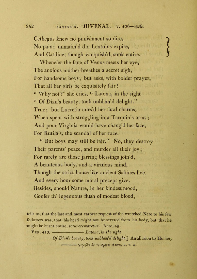 Cethegus knew no punishment so dire, No pain; unniaim’d did Lentulus expire, And Catiline, though vanquish’d, sunk entire. Whene’er the fane of Venus meets her eye. The anxious mother breathes a secret sigh, For handsome boys; but asks, with bolder prayer, That all her girls be exquisitely fair! “ Why not?” she cries, “ Latona, in the sight “ Of Dian’s beauty, took unblam’d delight.” True; but Lucretia curs’d her fatal charms^ When spent with struggling in a Tarquin’s arms;. And poor Virginia would have chang’d her face. For Rutila’s, the scandal of her race. But boys may still be fair.” No, they destroy Their parents’ peace, and murder all their joy; For rarely are those jarring blessings join’d, A beauteous body,'and a virtuous mind, Though the strict house like ancient Sabines live, And every hour some moral precept give. Besides, should Nature, in her kindest mood. Confer th’ ingenuous flush of modest blood, tells us, that the last and most earnest request of the wretched Nero to his few followers was, that his head might not be severed from his body, but that he might be burnt entire, tot us cremaretur. Nero, 49- Ver. 413. Latona, in the sight Of Dian’s beauty, took unhlanCd delight^ An allusion to Homer, ■ (?£ Ti <pi>(voi Axtu, k. t. a.