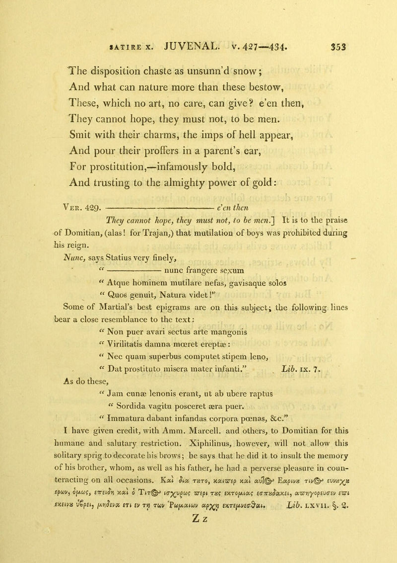 The disposition chaste as unsunn’d snow; And what can nature more than these bestow, These, which no art, no care, can give? e’en then, They cannot hope, they must not, to be men. Smit with their charms, the imps of hell appear, And pour their proffers in a parent’s ear. For prostitution,—infamously bold, And trusting to the almighty power of gold: Ver. 429. e'en then They cannot hope, they must not, to he men.~\ It is to the praise of Domitian, (alas! for Trajan,) that mutilation of boys was prohibited during his reign. Nunc, says Statius very finely, nunc frangere sexum “ Atque hominem mutilare nefas, gavisaque solos “ Quos genuit, Natura videt!” Some of Martial’s best epigrams are on this subject; the following lines bear a close resemblance to the text: “ Non puer avail sectus arte mangonis  Virilitatis damna mceret ereptae : “ Nec quain superbus computet stipem leno, “ Dat prostitute misera mater infanti.” , Lib. ix. 7. As do these, “ Jam cunse lenonis erant, ut ab ubere raptus “ Sordida vagitu posceret sera puer. “ Immatura dabant infandas corpora poenas, &c.” I have given credit, with Aram. Marcell, and others, to Domitian for this humane and salutary restriction. Xiphilinus, however, will not allow this solitary sprig to decorate his brows; be says that he did it to insult the memory of his brother, whom, as well as his father, he had a perverse pleasure in coun- teracting on all occasions. Sitx, tuto, nxiwsp uccl ccvj<^ E/xpiva spcoi/, £7r£iJn Kxl 0 zs^ipi TH? £KT0|WHXf a,'urn'yopiV(r£v £X£ii/8 v?p£i, p,n$tvix £Ti £V T« Twi/ 'Fuy,oauv oip^n £>4T£/4i/£er3'«i. Lib, LXVU. §. 2.