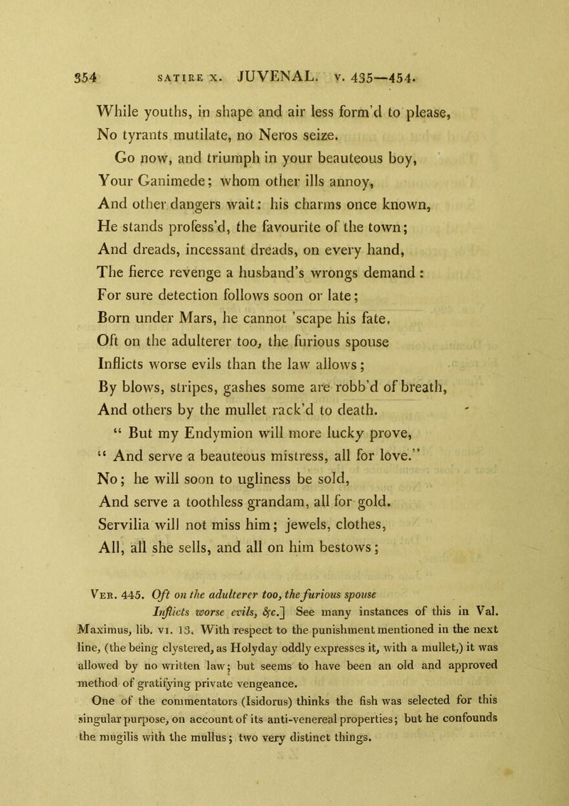 While youths, in shape and air less form’d to please, No tyrants mutilate, no Neros seize. Go now, and triumph in your beauteous boy, Your Ganimede; whom other ills annoy, And other dangers wait: his charms once known. He stands profess’d, the favourite of the town; And dreads, incessant dreads, on every hand. The fierce revenge a husband’s wrongs demand: For sure detection follows soon or late; Born under Mars, he cannot ’scape his fate, Oft on the adulterer too, the furious spouse Inflicts worse evils than the law allows; By blows, stripes, gashes some are robb’d of breath. And others by the mullet rack’d to death. “ But my Endymion will more lucky prove, “ And serve a beauteous mistress, all for love.” No; he will soon to ugliness be sold. And serve a toothless grandam, all for-gold. Servilia will not miss him; jewels, clothes, All, all she sells, and all on him bestows; Ver. 445. Oft on the adulterer too, the furious spouse Inflicts worse evils, ^c.j See many instances of this in Val. Maximus, lib. vi. 13, With respect to the punishment mentioned in the next line, (the being clystered, as Holydaj’^ oddly expresses it, with a mullet,) it was allowed by no written law; but seems to have been an old and approved method of gratifying private vengeance. One of the commentators (Isidorus) thinks the fish was selected for this singular purpose, on account of its anti-venereal properties; but he confounds the mugilis with the mullus; two very distinct things.