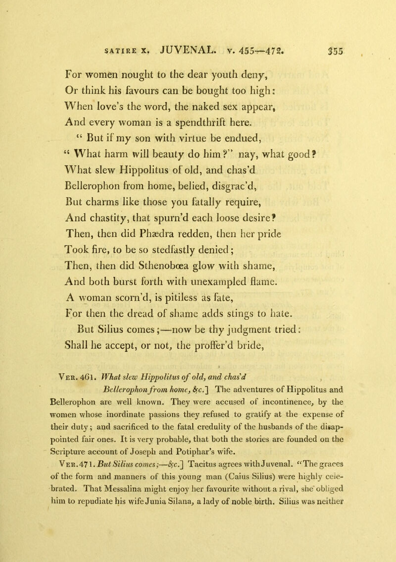For women nought to the dear youth deny, Or think his favours can be bought too high: When love’s the word, the naked sex appear, And every woman is a spendthrift here. “ But if my son with virtue be endued, “ What harm will beauty do him?” nay, what good? What slew Hippolitus of old, and chas’d Bellerophon from home, belied, disgrac’d. But charms like those you fatally require, And chastity, that spurn’d each loose desire? Then, then did Phaedra redden, then her pride Took fire, to be so stedfastly denied; Then, then did Sthenoboea glow with shame. And both burst forth with unexampled flame. A woman scorn’d, is pitiless as fate, For then the dread of shame adds stings to hate. But Silius comes;—now be thy judgment tried: Shall he accept, or not, the proffer’d bride, Ver. 461. What slew Hippolitus of old, and chased , Hellerophon from home, «^c,] The adventures of Hippolitus and Bellerophon are well known. They were accused of incontinence, by the women whose inordinate passions they refused to gratify at the expense of their duty; and sacrificed to the fatal credulity of the husbands of the disap- pointed fair ones. It is very probable, that both the stories are founded on the Scripture account of Joseph and Potiphar’s wife. Y-E'R.All.But Silius comes;—^c.] Tacitus agrees with Juvenal. ^^The graces of the form and manners of this young man (Caius Silius) were highly cele- brated. That Messalina might enjoy her favourite without a rival, she*obliged him to repudiate his wife Junia Silana, a lady of noble birth. Silius was neither