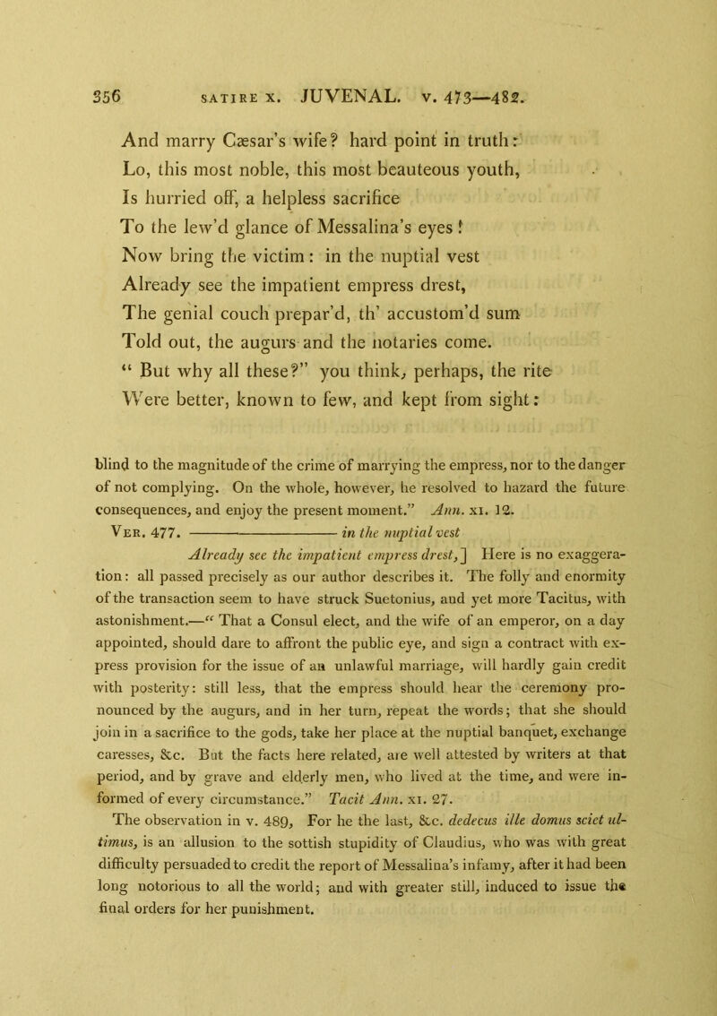 And marry Caesar’s wife? hard point in truth: Lo, this most noble, this most beauteous youth, Is hurried off, a helpless sacrifice To the lew’d glance of Messalina’s eyes f Now bring the victim: in the nuptial vest Already see the impatient empress drest, The genial couch prepar’d, th’ accustom’d sum Told out, the augurs and the notaries come. “ But why all these?” you thinks perhaps, the rite Were better, known to few, and kept from sight: blind to the magnitude of the crime of marrying the empress, nor to the danger of not complying. On the whole, however, he resolved to hazard the future consequences, and enjoy the present moment.” Ann. xi. 12. Ver. 477. in the nuptial vest Already see the impatient empress drest,^ Here is no exaggera- tion : all passed precisely as our author describes it. The folly and enormity of the transaction seem to have struck Suetonius, and yet more Tacitus, with astonishment.—“ That a Consul elect, and the wife of an emperor, on a day appointed, should dare to affront the public eye, and sign a contract with ex- press provision for the issue of an unlawful marriage, will hardly gain credit with posterity: still less, that the empress should hear the ceremony pro- nounced by the augurs, and in her turn, repeat the words; that she should join in a sacrifice to the gods, take her place at the nuptial banquet, exchange caresses, &c. Bat the facts here related, are well attested by writers at that period, and by grave and elderly men, who lived at the time, and were in- formed of every circumstance.” Tacit Ann. xi. 27* The observation in v. 489, For he the last, &c. dedecus ille domus sciet ul- timus, is an allusion to the sottish stupidity of Claudius, who was with great difficulty persuaded to credit the report of Messalina’s infamy, after it had been long notorious to all the world; and with greater still, induced to issue th« final orders for her punishment.