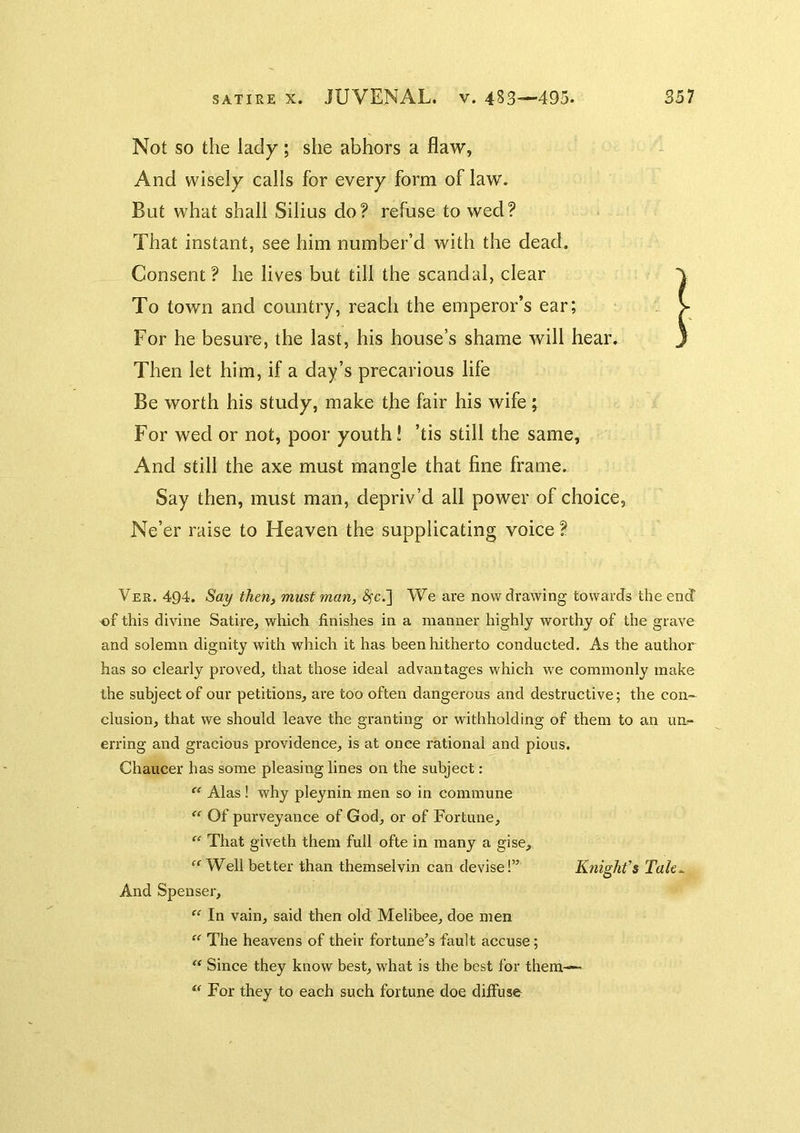 Not so the lady; she abhors a flaw, And wisely calls for every form of law. But what shall Silius do? refuse to wed? That instant, see him number’d with the dead. Consent? he lives but till the scandal, clear To town and country, reach the emperor’s ear; For he besure, the last, his house’s shame will hear. Then let him, if a day’s precarious life Be worth his study, make the fair his wife ; For wed or not, poor youth! ’tis still the same, And still the axe must mangle that fine frame. Say then, must man, depriv’d all power of choice, Ne’er raise to Heaven the supplicating voice ? Ver. 494. Say then, must man, ^c.] We are now drawing towards the end of this divine Satire, which finishes in a manner highly worthy of the grave and solemn dignity with which it has been hitherto conducted. As the author’ has so clearly proved, that those ideal advantages which we commonly make the subject of our petitions, are too often dangerous and destructive; the con- clusion, that we should leave the granting or withholding of them to an uu:- erring and gracious providence, is at once rational and pious, Chaucer has some pleasing lines on the subject: “ Alas ! why pleynin men so in commune “ Of purveyance of God, or of Fortune, “ That giveth them full ofte in many a gise. Well better than themselvin can devise!” K?iight’$ Tah^ And Spenser, “ In vain, said then old Melibee, doe men “ The heavens of their fortune’s fault accuse; ‘‘ Since they know best, what is the best for them-~ “ For they to each such fortune doe diffuse
