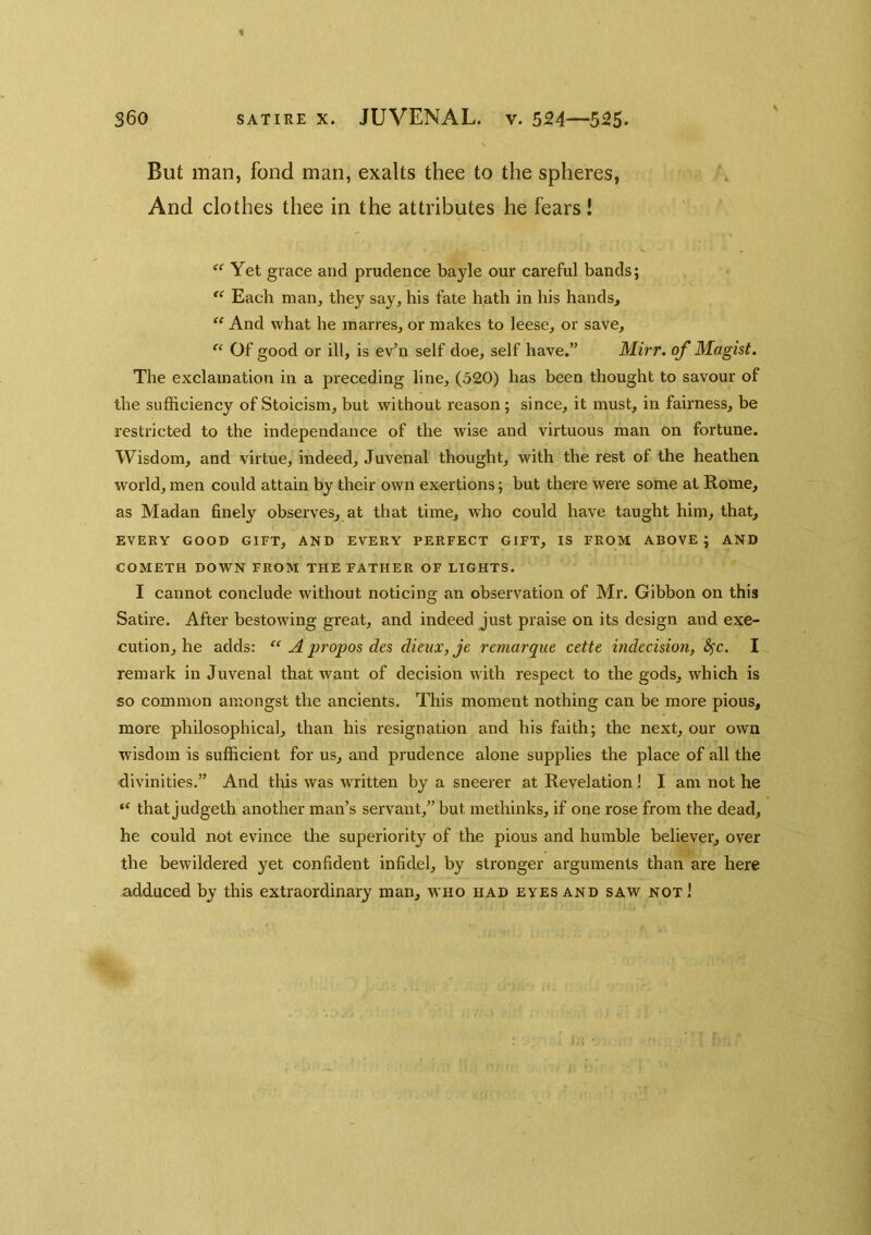 But man, fond man, exalts thee to the spheres. And clothes thee in the attributes he fears! Yet grace and prudence bayle our careful bands; Each man, they say, his fate hath in his hands, “ And what he inarres, or makes to leese, or save, “ Of good or ill, is ev’n self doe, self have.” Mirr. of Magist. The exclamation in a preceding line, (520) has been thought to savour of the sufficiency of Stoicism, but without reason; since, it must, in fairness, be restricted to the independance of the wise and virtuous man on fortune. Wisdom, and virtue, indeed, Juvenal thought, with the rest of the heathen world, men could attain by their own exertions; but there were some at Rome, as Madan finely observes, at that time, who could have taught him, that, EVERY GOOD GIFT, AND EVERY PERFECT GIFT, IS FROM ABOVE; AND COMETH DOWN FROM THE FATHER OF LIGHTS. I cannot conclude without noticino: an observation of Mr. Gibbon on this Satire. After bestowing great, and indeed just praise on its design and exe- cution, he adds: A propos des dieiix, je remarque cette indecision, ^c. I remark in Juvenal that want of decision with respect to the gods, which is so common amongst the ancients. This moment nothing can be more pious, more philosophical, than his resignation and his faith; the next, our own wisdom is sufficient for us, and prudence alone supplies the place of all the divinities.” And tliis was written by a sneerer at Revelation! I am not he “ that judgeth another man’s servant,” but methinks, if one rose from the dead, he could not evince the superiority of the pious and humble believer, over the bewildered yet confident infidel, by stronger arguments than are here adduced by this extraordinary man, who had eyes and saw not!