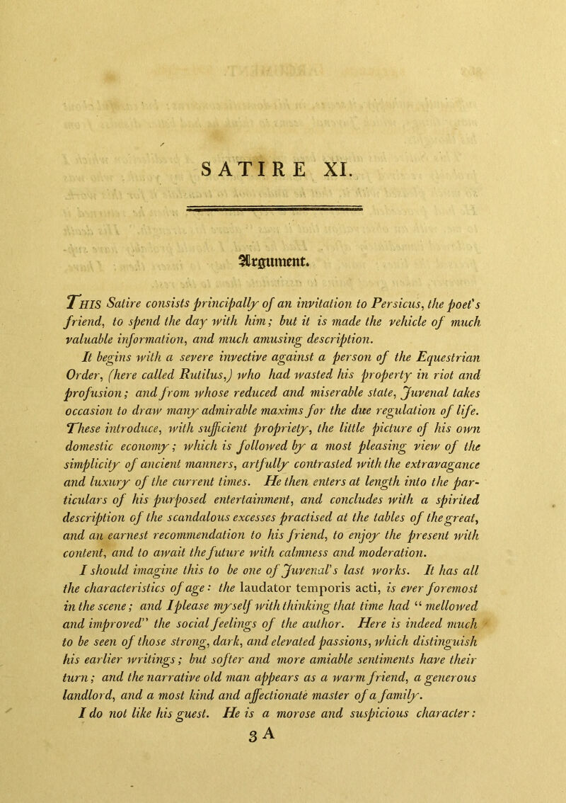5Hr0ument. T'hiS Satire consists principally of an invitation to Persicus, the poet's friend, to spend the day with him; but it is made the vehicle of much valuable information, and much amusing description. It begins with a severe invective against a person of the Equestrian Order, (here called Rutilus,) who had wasted his property in riot and profusion; and from whose reduced and miserable state, (Juvenal takes occasion to draw many admirable maxims for the due regulation of life. Ehese introduce, with sujjicient propriety, the little picture of his own domestic economy; which is followed by a most pleasing view of the simplicity of ancient manners, artfully contrasted with the extravagance and luxury of the current times. He then enters at length into the par- ticulars of his purposed entertainment, and concludes with a spirited description of the scandalous excesses practised at the tables of the great, and an earnest recommendation to his friend, to enjoy the present with content, and to await the future jvith calmness and moderation. I should imagine this to be one of Juvenal's last works. It has all the characteristics oj age: the laudator temporis acti, is ever foremost in the scene; and I please myself with thinking that time had “ mellowed and improved the social feelings of the author. Here is indeed much to be seen of those strong, dark, and elevated passions, which distinguish his earlier writings; but softer and more amiable sentiments have their turn; and the narrative old man appears as a warm friend, a generous landlord, and a most kind and affectionate master of a family. I do not like his guest. He is a morose and suspicious character: 3 A