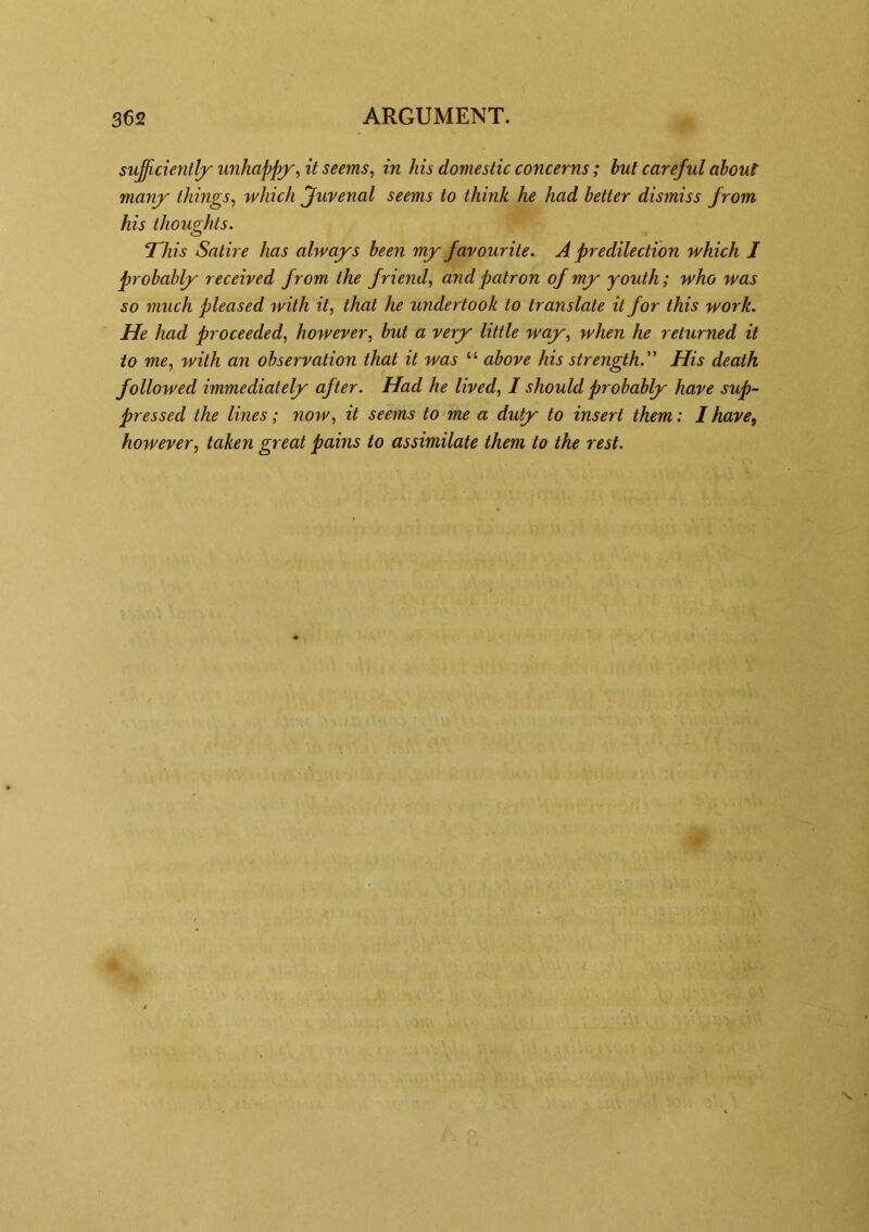 sufficiently' unhappy, it seems, in his domestic concerns; but careful about many things, which Juvenal seems to think he had better dismiss from his thoughts. This Satire has always been my favourite. A predilection which J probably received from the friend, and patron of my youth; who was so much pleased with it, that he undertook to translate it for this work. He had proceeded, however, but a very little way, when he returned it to me, with an observation that it was “ above his strength. His death followed immediately after. Had he lived, I should probably have sup- pressed the lines; now, it seems to me a duty to insert them: I have, however, taken great pains to assimilate them to the rest.