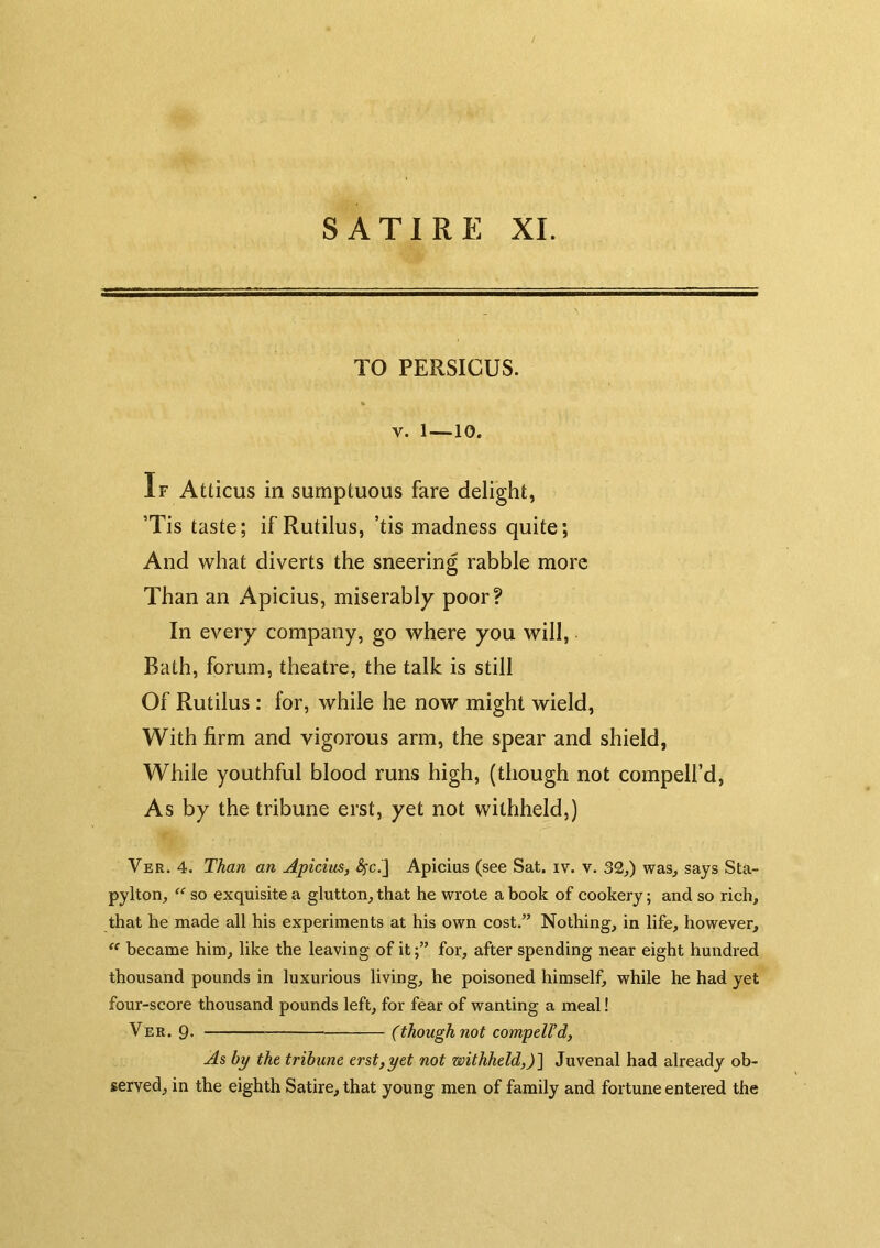 TO PERSICUS. V. 1—10. If Atticus in sumptuous fare delight, ’Tis taste; if Rutilus, ’tis madness quite; And what diverts the sneering rabble more Than an Apicius, miserably poor? In every company, go where you will, Bath, forum, theatre, the talk is still Of Rutilus: for, while he now might wield. With firm and vigorous arm, the spear and shield, While youthful blood runs high, (though not compell’d. As by the tribune erst, yet not withheld,) Ver. 4. Than an Apicius, ^c,] Apicius (see Sat. iv. v. 32,) was, says Sta- pylton, “ so exquisite a glutton, that he wrote a book of cookery; and so rich, that he made all his experiments at his own cost.” Nothing, in life, however,  became him, like the leaving of itfor, after spending near eight hundred thousand pounds in luxurious living, he poisoned himself, while he had yet four-score thousand pounds left, for fear of wanting a meal! Ver. 9- (though not compdl’d. As by the tribune erst,yet not withheld,)~\ Juvenal had already ob- served, in the eighth Satire, that young men of family and fortune entered the