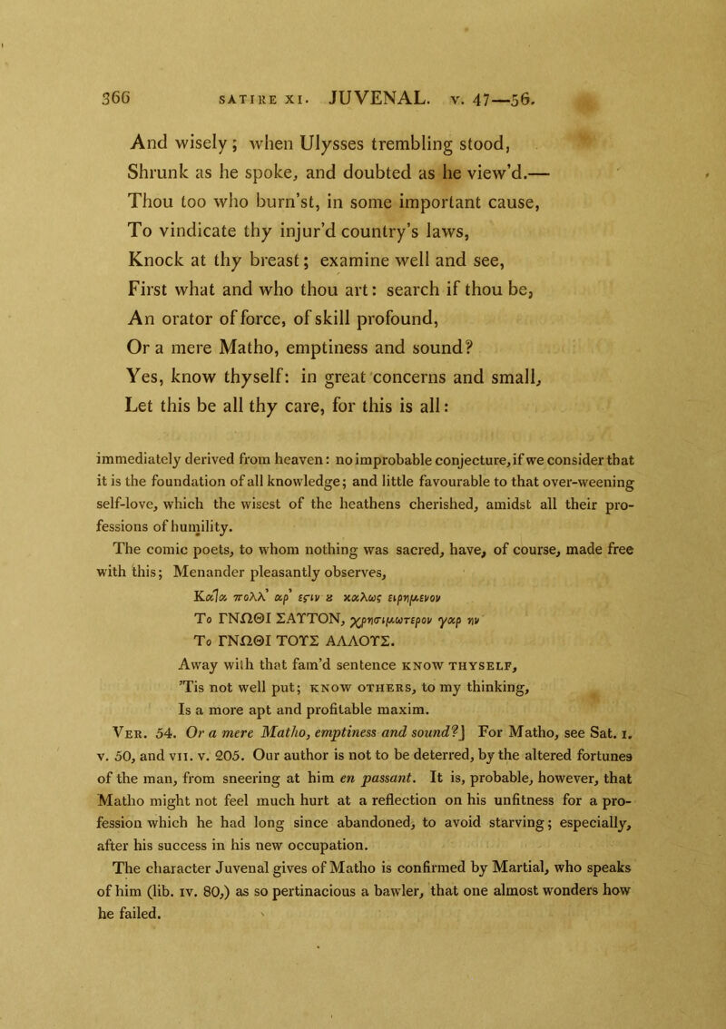 And wisely ; when Ulysses trembling stood, Shrunk as he spoke, and doubted as he view’d.— Thou too who burn’st, in some important cause, To vindicate thy injur’d country’s laws, Knock at thy breast; examine well and see, First what and who thou art: search if thou be, An orator of force, of skill profound, Ora mere Matho, emptiness and sound? Yes, know thyself: in great'concerns and small. Let this be all thy care, for this is all: immediately derived from heaven: no improbable conjecture, if we consider that it is the foundation of all knowledge; and little favourable to that over-weening self-love, which the wisest of the heathens cherished, amidst all their pro- fessions of humility. The comic poets, to whom nothing was sacred, have, of course, made free with this; Menander pleasantly observes, Kalx ttoAA’ ap’ ig-iv a xxXcag sipnjjt,Et/ou To rNX20I 2ATTON, ^pf\(rifji.uT£pov yxp w To rNn©I TOTS AAAOTS. Away with that fam’d sentence know thyself, ’Tis not well put; know others, to my thinking. Is a more apt and profitable maxim. Ver. 54. Or a mere Matho, emptiness and sound'?] For Matho, see Sat. i, v. 50, and vn. v. 205. Our author is not to be deterred, by the altered fortunes of the man, from sneering at him en passant. It is, probable, however, that Matho might not feel much hurt at a reflection on his unfitness for a pro- fession which he had long since abandoned, to avoid starving; especially, after his success in his new occupation. The character Juvenal gives of Matho is confirmed by Martial, who speaks of him (lib. iv. 80,) as so pertinacious a bawler, that one almost wonders how he failed.