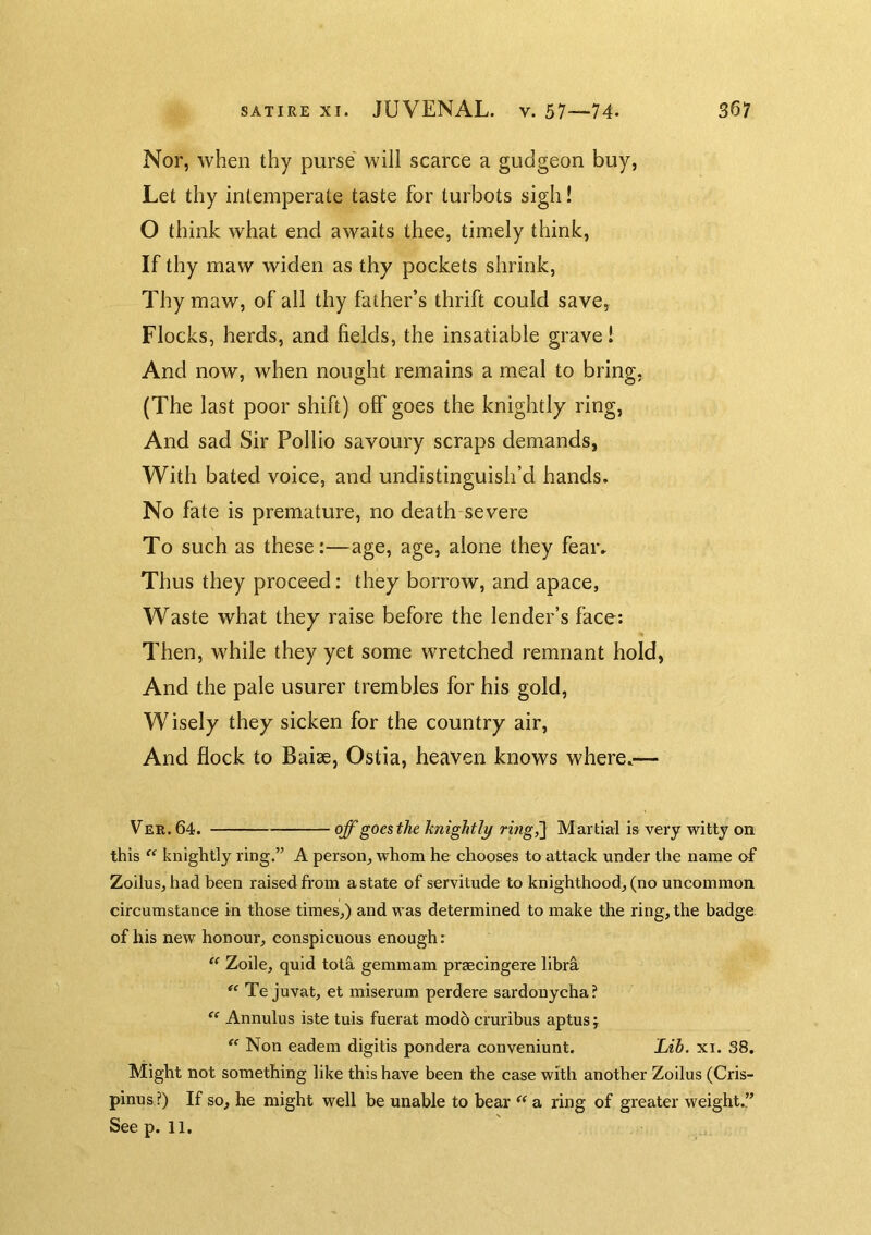 Nor, when thy purse' will scarce a gudgeon buy, Let thy intemperate taste for turbots sigh! O think what end awaits thee, timely think, If thy maw widen as thy pockets shrink. Thy maw, of all thy father’s thrift could save, Flocks, herds, and fields, the insatiable grave! And now, when nought remains a meal to bring, (The last poor shift) off goes the knightly ring, And sad Sir Pollio savoury scraps demands, With bated voice, and undistinguish’d hands. No fate is premature, no death severe To such as these:—age, age, alone they fear. Thus they proceed: they borrow, and apace, Waste what they raise before the lender’s face; Then, while they yet some wretched remnant hold, And the pale usurer trembles for his gold. Wisely they sicken for the country air, And flock to Baiae, Ostia, heaven knows where.— Ver. 64. off goes the knightli^ ring^ Martial is very witty on this knightly ring.” A person, whom he chooses to attack under the name nf Zoilus, had been raised fi'om a state of servitude to knighthood, (no uncommon circumstance in those times,) and was determined to make the ring, the badge of his new honour, conspicuous enough; Zoile, quid tola gemmam praecingere libr^ Te juvat, et miserum perdere sardonycha? Annulus iste tuis fuerat mod6 cruribus aptus j Non eadem digilis pondera conveniunt. Lib. xi. 38. Might not something like this have been the case with another Zoilus (Cris- pinus?) If so, he might well be unable to bear a ring of greater weight.” See p. 11.
