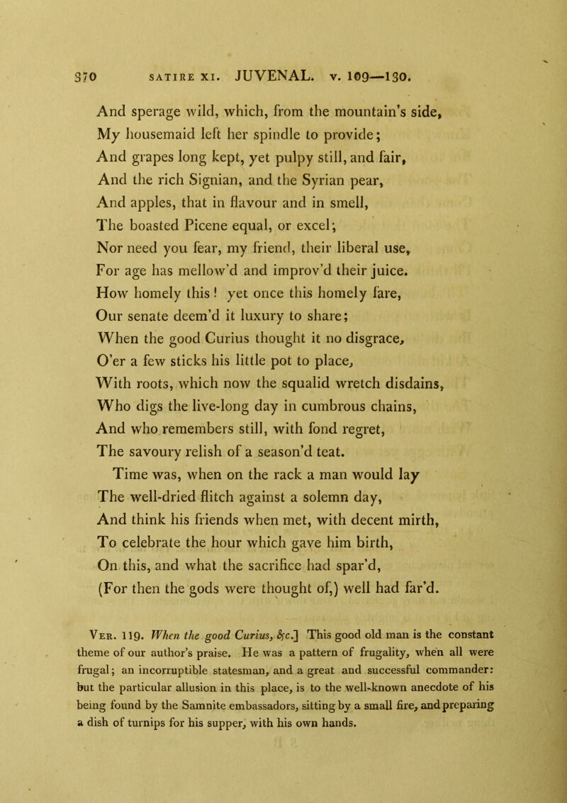 And sperage wild, which, from the mountain’s side, My liousemaid left her spindle to provide; And grapes long kept, yet pulpy still, and fair, And the rich Signian, and the Syrian pear. And apples, that in flavour and in smell. The boasted Picene equal, or excel; Nor need you fear, my friend, their liberal use. For age has mellow’d and improv’d their juice. How homely this! yet once this homely fare, Our senate deem’d it luxury to share; When the good Curius thought it no disgrace. O’er a few sticks his little pot to place. With roots, which now the squalid wretch disdains. Who digs the live-long day in cumbrous chains, And who remembers still, with fond regret. The savoury relish of a season’d teat. Time was, when on the rack a man would lay The well-dried flitch against a solemn day. And think his friends when met, with decent mirth, To celebrate the hour which gave him birth. On this, and what the sacrifice had spar’d, (For then the gods were thought of,) well had far’d. Ver. 119. When the good Curius, ^c.] This good old man is the constant theme of our author’s praise. He was a pattern of frugality, when all were frugal; an incorruptible statesman, and a great and successful commander: but the particular allusion in this place, is to the well-known anecdote of his being found by the Samnite embassadors, sitting by a small fire, and prepaiing a dish of turnips for his supper, with his own hands.