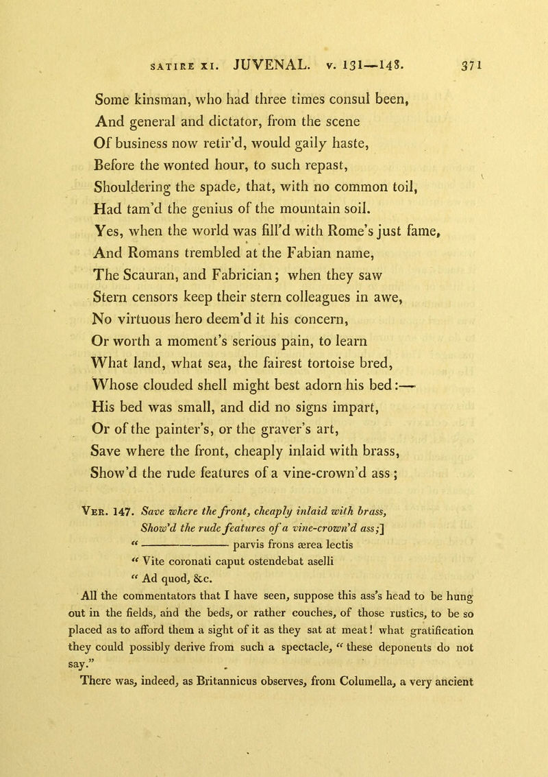 Some kinsman, who had three times consul been, And general and dictator, from the scene Of business now retir’d, would gaily haste. Before the wonted hour, to such repast. Shouldering the spade^ that, with no common toil, Had tam’d the genius of the mountain soil. Yes, when the world was fill’d with Rome’s just fame. And Romans trembled at the Fabian name. The Scauran, and Fabrician; when they saw Stern censors keep their stern colleagues in awe, No virtuous hero deem’d it his concern. Or worth a moment’s serious pain, to learn What land, what sea, the fairest tortoise bred. Whose clouded shell might best adorn his bed- His bed was small, and did no signs impart. Or of the painter’s, or the graver’s art. Save where the front, cheaply inlaid with brass, Show’d the rude features of a vine-crown’d ass; Ver. 147. Save where the front, cheaply inlaid with brass, Show'd the rude features of a vine-crown^ d ass;]  parvis frons serea lectis ** Vite coronati caput ostendebat aselli “ Ad quod, &c. All the commentators that I have seen, suppose this ass’s head to be hung out in the fields, and the beds, or rather couches, of those rustics, to be so placed as to afford them a sight of it as they sat at meat! what gratification they could possibly derive from such a spectacle, these deponents do not say.” There was, indeed, as Britannicus observes, from Columella, a very ancient