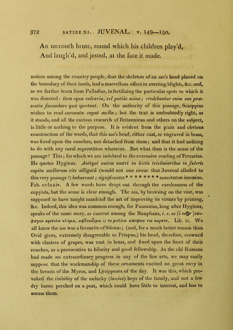 An uncouth brute, round which his children play’d, And laugh’d, and jested, at the face it made. notion among the country people, that the skeleton of an ass’s head placed on the boundary of their lands, had a marvellous effect in averting blights, &c. and, as we further learn from Palladius, in fertilizing the particular spots to which it wms directed : item equee calvaria, vel potius asinae; credehantur enim sua pr<z- sentia fcecundare qua spectant. On the authority of this passage, Scioppius wishes to read coronata caput asdla; but the text is undoubtedly right, as it stands, and all the curious research of Britannicus and others on the subject, is little or nothing to the purpose. It is evident from the plain and obvious construction of the words, that this ass’s head, either cast, or engraved in brass, was fixed upon the couches, not detached from them; and that it had nothing to do with any rural superstition whatever. But what then is the sense of the passage ? This; for which we are indebted to the extensive reading of Ferrarius. He quotes Hyginus. Antiqui autem nostri in lectis tricliniaribus in fulcris capita asellorum vite alligata (would not one swear that Juvenal alluded to this very passage ?) habuerunt; signijicantes ******** mavitatem invenisse. Fab. cclxxiv. A few words have dropt out through the carelessness of the copyists, but the sense is clear enough. The ass, by browsing on the vine, was supposed to have taught mankind the art of improving its virtues by pruning, &c. Indeed, this idea was common enough, for Pausanias, long after Hyginus, speaks of the same story, as current among the Nauplians, i. e. w? (o oi/^ (paycav aXr\p.x, a,(p^ovuUfov £f to p.i\Kov orsrKpnvs tov xapTrov. Lib. II. We all know the ass was a favourite ofSilenus; (and, for a much better reason than Ovid gives, extremely disagreeable to Priapus,) his head, therefore, crowned with clusters of grapes, was cast in brass, and fixed upon the front of their couches, as a provocative to hilarity and good fellowship. As the old Romans had made no extraordinary progress in any of the fine arts, w^e may easily suppose that the workmanship of these ornaments excited no great envy in the breasts of the Myros, and Lysippuses of the day. It was this, which pro- voked the risibility of the unlucky {lascivi) boys of the family, and not a few dry bones perched on a post, which could have little to interest, and less to amuse them.