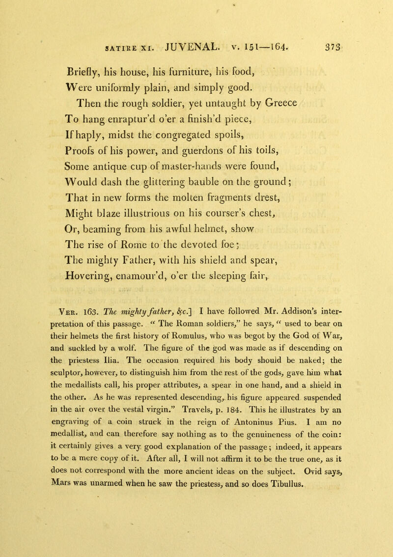 Briefly, his house, his furniture, his food, Were uniformly plain, and simply good. Then the rough soldier, yet untaught by Greece To hang enraptur’d o’er a finish’d piece. If haply, midst the congregated spoils, Proofs of his power, and guerdons of his toils, Some antique cup of master-hands were found, Would dash the glittering bauble on the ground; That in new forms the molten fragments drest, Might blaze illustrious on his courser’s chest. Or, beaming from his awful helmet, show The rise of Rome to the devoted foe; The mighty Father, with his shield and spear. Hovering, enamour’d, o’er the sleeping fair, Ver. 163. The mighty father, ^c.] I have followed Mr. Addison’s inter- pretation of this passage. “ The Roman soldiers,” he says, “ used to bear on their helmets the first history of Romulus, who was begot by the God of War, and suckled by a wolf. The figure of the god was made as if descending on the priestess Ilia. The occasion required his body should be naked; the sculptor, however, to distinguish him from the rest of the gods, gave him what the medallists call, his proper attributes, a spear in one hand, and a shield in the other. As he was represented descending,, his figure appeared suspended in the air over the vestal virgin.” Travels, p. 184. This he illustrates by an engraving of a coin struck in the reign of Antoninus Pius. I am no medallist, and can therefore say nothing as to the genuineness of the coin: it certainly gives a very, good explanation of the passage; indeed, it appears to be a mere copy of it. After all, I will not affirm it to be the true one, as it does not correspond with the more ancient ideas on the subject. Ovid says> Mars was unarmed when he saw the priestess, and so does Tibullus.