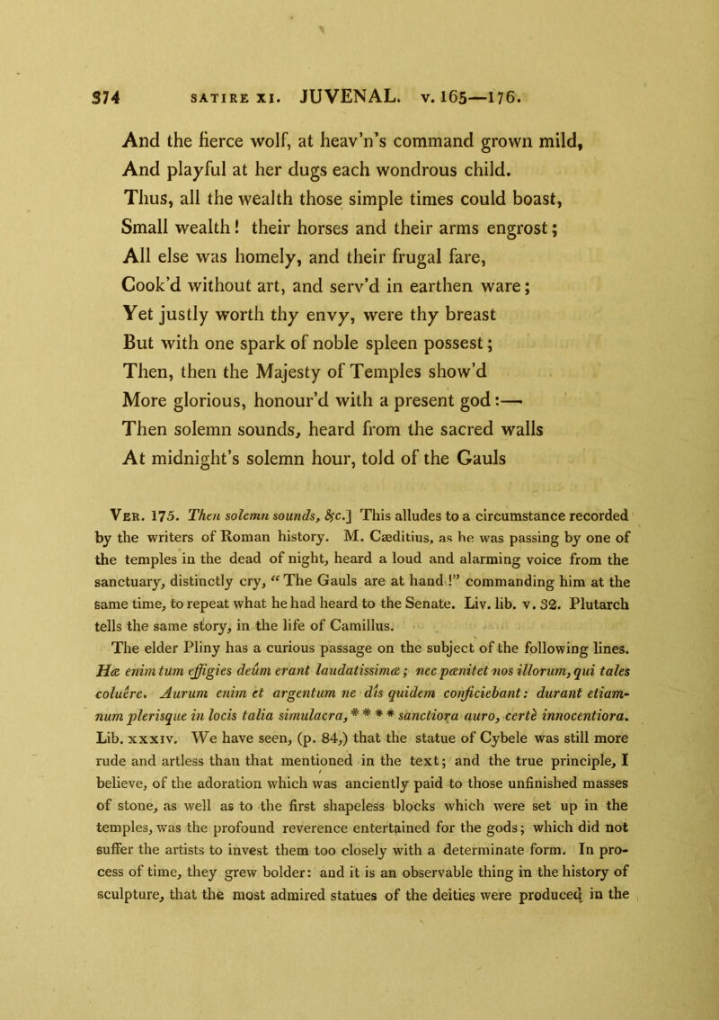 And the fierce wolf, at heav’n’s command grown mild, And playful at her dugs each wondrous child. Thus, all the wealth those simple times could boast, Small wealth! their horses and their arms engrost; All else was homely, and their frugal fare, Cook’d without art, and serv’d in earthen ware; Yet justly worth thy envy, were thy breast But with one spark of noble spleen possest; Then, then the Majesty of Temples show’d More glorious, honour’d with a present god Then solemn sounds, heard from the sacred walls At midnight’s solemn hour, told of the Gauls Ver. 175. Thai solemn sounds, ^c.] This alludes to a circumstance recorded by the writers of Roman history. M. Cseditius, as he was passing by one of the temples in the dead of night, heard a loud and alarming voice from the sanctuary, distinctly cry, ^^The Gauls are at handd” commanding him at the same time, to repeat what he had heard to the Senate. Liv. lib. v. 32. Plutarch tells the same story, in the life of Camillus. The elder Pliny has a curious passage on the subject of the following lines. Hie enim turn effigies deum erant laudatissima; nec panitet nos illorum, qui tales coluere. Aurum enim et argentum ne dis quidem conficiehant: durant etiam- num plerisque in locis talia simulacra, * * * * sanctioxa auro, certl innocentiora. Lib. XXXIV. We have seen, (p. 84,) that the statue of Cybele was still more rude and artless than that mentioned in the text; and the true principle, I believe, of the adoration which was anciently paid to those unfinished masses of stone, as well as to the first shapeless blocks which were set up in the temples, was the profound reverence entertained for the gods; which did not suffer the artists to invest them too closely with a determinate form. In pro- cess of time, they grew bolder: and it is an observable thing in the history of sculpture, that the most admired statues of the deities were produce^ in the ,