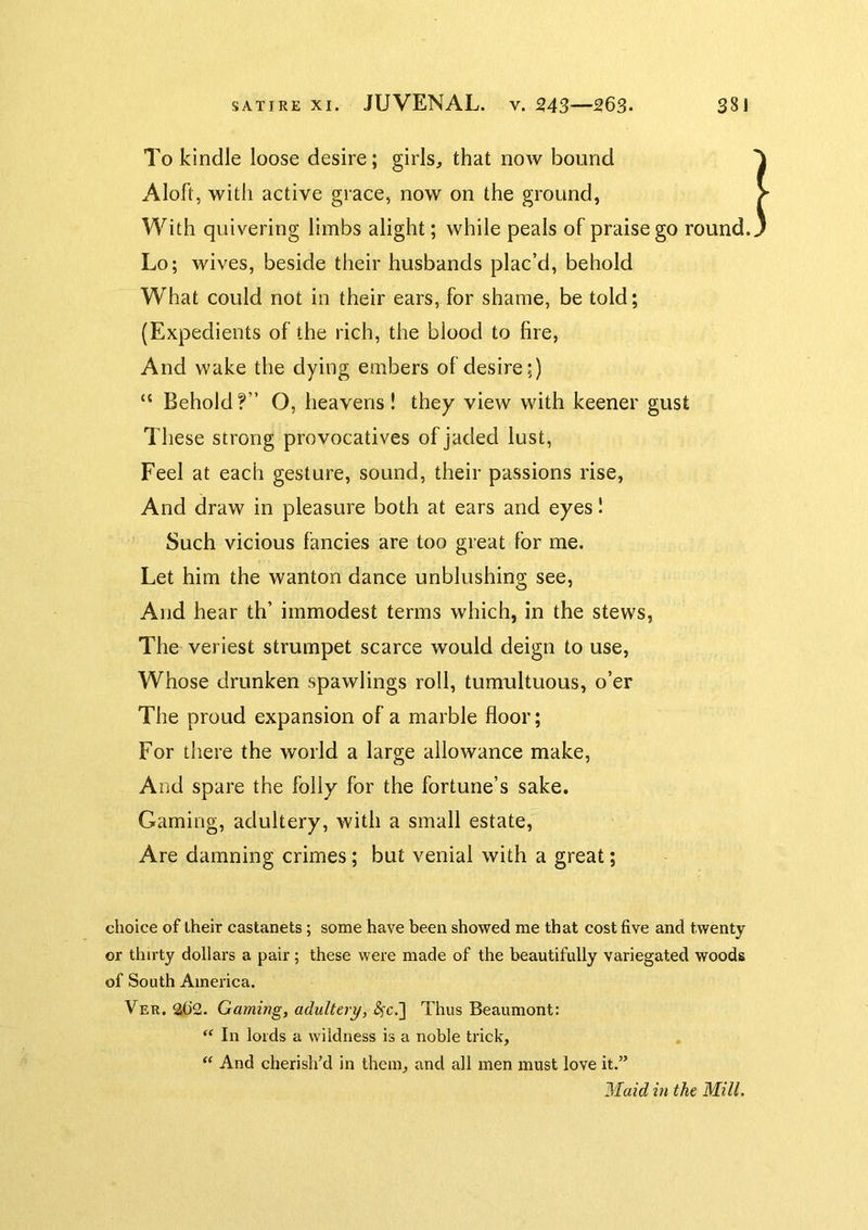 To kindle loose desire; girls^ that now bound Aloft, with active grace, now on the ground, With quivering limbs alight; while peals of praise go round. Lo; wives, beside their husbands plac’d, behold What could not in their ears, for shame, be told; {Expedients of the rich, the blood to lire, And wake the dying embers of desire;) “ Behold?” O, heavens! they view with keener gust These strong provocatives of jaded lust. Feel at each gesture, sound, their passions rise, And draw in pleasure both at ears and eyes I Such vicious fancies are too great for me. Let him the wanton dance unblushing see, And hear th’ immodest terms which, in the stews, The veriest strumpet scarce would deign to use. Whose drunken spawlings roll, tumultuous, o’er The proud expansion of a marble floor; For there the world a large allowance make. And spare the folly for the fortune’s sake. Gaming, adultery, with a small estate. Are damning crimes; but venial with a great; choice of iheir castanets; some have been showed me that cost five and twenty or thirty dollars a pair; these were made of the beautifully variegated woods of South America. Ver. 2t)2. Gaming, aduUtry, ^c.] Thus Beaumont: “ In lords a wildness is a noble trick. And cherish’d in them, and all men must love it.” Waid in the Mill.