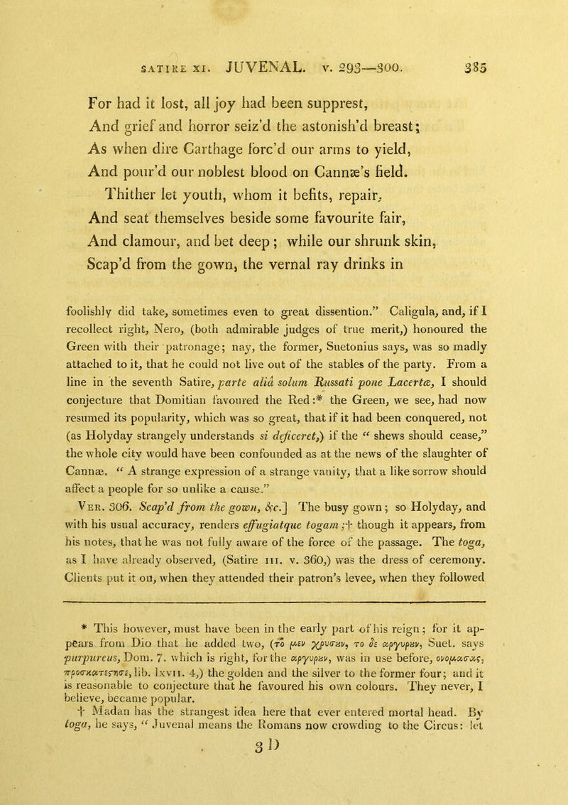 For had it lost, all joy had been supprest, And grief and horror seiz’d the astonish’d breast; As when dire Carthage forc’d our arms to yield, And pour’d our noblest blood on Cannae’s field. Thither let youth, whom it befits, repair^ And seat themselves beside some favourite fair. And clamour, and bet deep; while our shrunk skin, Scap’d from the gown, the vernal ray drinks in foolishly did take, sometimes even to great dissention.” Caligula, and, if I recolleet right, Nero, (both admirable judges of true merit,) honoured the Green with their patronage; nay, the former, Suetonius says, was so madly attaehed to it, that he could not live out of the stables of the party. From a line in the seventh Satire, parte alia solum Russati pone Ijacertce, I should conjecture that Domitian favoured the Red :* the Green, we see, had now resumed its popularity, which was so great, that if it had been conquered, not (as Holyday strangely understands si deficeret,) if the “ shews should cease,” the whole city would have been confounded as at the news of the slaughter of Cannae. “■ A strange expression of a strange vanity, that a like sorrow should affect a people for so unlike a cause.” Ver. 306. Scaped from the gown, The busy gown; so Holyday, and with his usual accuracy, renders effugiatque togam though it appears, from his notes, that he was not fully aware of the force of the passage. The toga, as I have already observed, (Satire ni. v. S60,) was the dress of ceremony. Clients put it on, when they attended their patron’s levee, when they followed * This however, must have been in the early part of his reign; for it ap- pears from Dio that he added two, (to p(^pv(risu, ro Jc apyipai/, Suet, says purpureas, 7. which is right, for the ocpyvpav, was in use before, ovoy.a,(ra,?, 7rpo(T>icicTBrri(r£,]\b. Ixvii. 4,) the golden and the silver to the former four; and it is reasonable to conjecture that he favoured his own colours. They never, I believe, became popular. f Madan has the strangest idea here that ever entered mortal head. By toga, he says, Juvenal means the Romans now crowding to the Circus: let 3