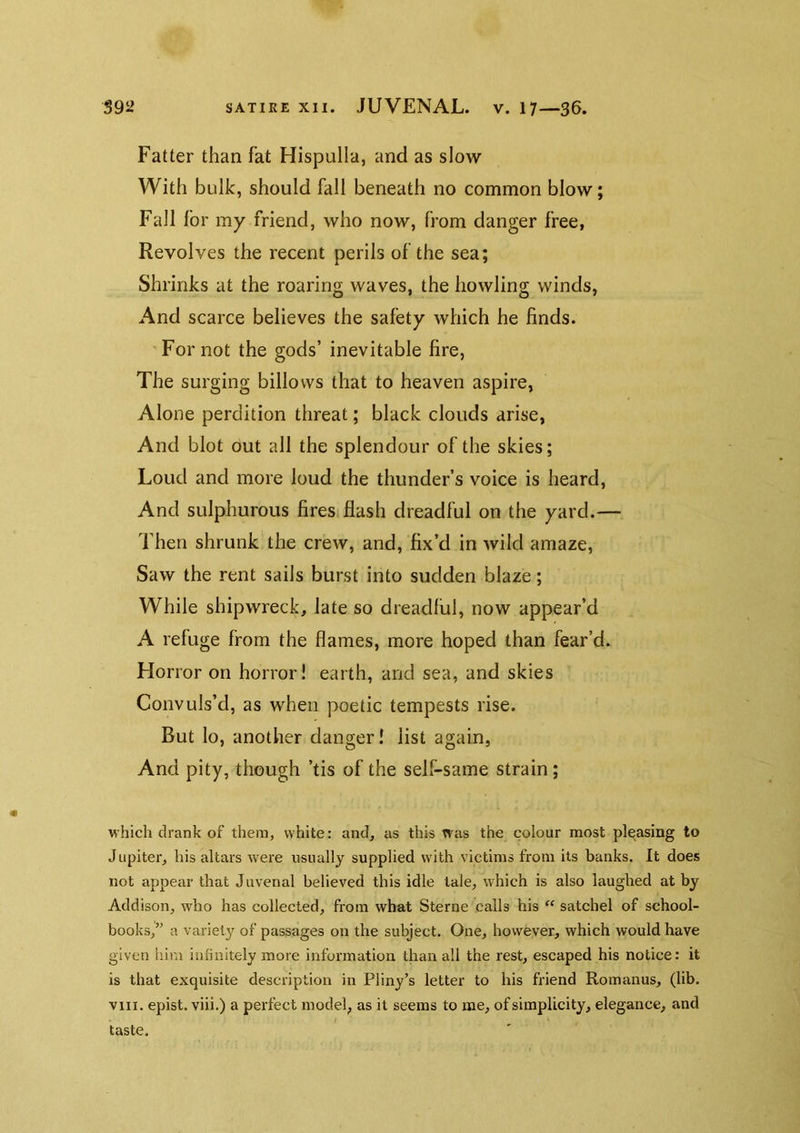 Fatter than fat Hispulla, and as slow With bulk, should fall beneath no common blow; Fall for my friend, who now, from danger free, Revolves the recent perils of the sea; Shrinks at the roaring waves, the howling winds, And scarce believes the safety which he finds. ’ For not the gods’ inevitable fire, The surging billows that to heaven aspire, Alone perdition threat; black clouds arise, And blot out all the splendour of the skies; Loud and more loud the thunder’s voice is heard, And sulphurous firesiflash dreadful on the yard.— Then shrunk the crew, and, fix’d in wild amaze. Saw the rent sails burst into sudden blaze; While shipwreck, late so dreadful, now appear’d A refuge from the flames, more hoped than fear’d. Horror on horror! earth, and sea, and skies Convuls’d, as when poetic tempests rise. But lo, another danger! list again, And pity, though ’tis of the self-same strain; which drank of them, white: and, as this was the colour most pleasing to Jupiter, his altars were usually supplied with victims from its banks. It does not appear that Juvenal believed this idle tale, which is also laughed at by Addison, who has collected, from what Sterne calls his “ satchel of school- books,” a variety of passages on the subject. One, however, which would have given him infinitely more information than all the rest, escaped his notice: it is that exquisite description in Pliny’s letter to his friend Romanus, (lib. viii. epist. viii.) a perfect model, as it seems to me, of simplicity, elegance, and / taste.