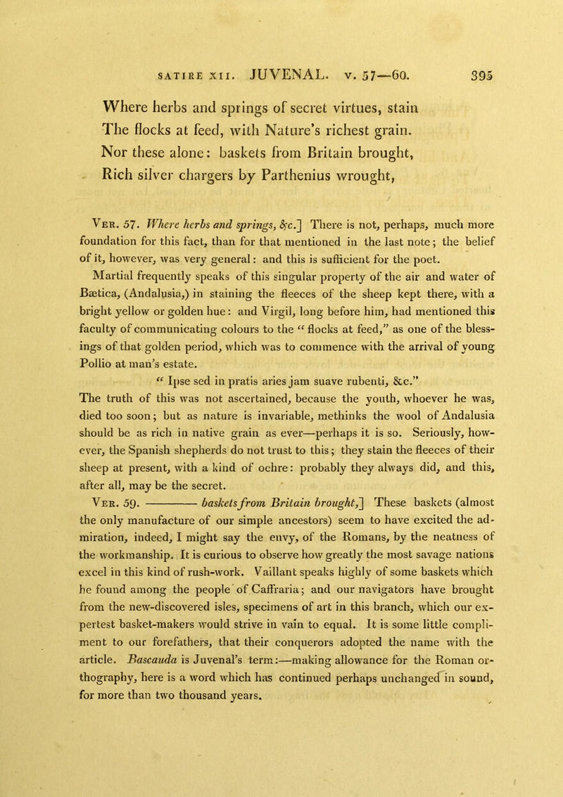 Where herbs and springs of secret virtues, stain The flocks at feed, with Nature’s richest grain. Nor these alone: baskets from Britain brought, Rich silver chargers by Parthenius wrought, / Ver. 57. Where herbs and springs, <?fc.] There is not, perhaps, much more foundation for this fact, than for that mentioned in the last note; the belief of it, however, was very general: and this is suflScient for the poet. Martial frequently speaks of this singular property of the air and water of Baetica, (Andalusia,) in staining the fleeces of the sheep kept there, with a bright yellow or golden hue: and Virgil, long before him, had mentioned this faculty of communicating colours to the flocks at feed,” as one of the bless- ings of that golden period, which was to commence with the arrival of young Pollio at man’s estate. “ Ipse sed in pratis aries jam suave rubenti, &c.” The truth of this was not ascertained, because the youth, whoever he was, died too soon; but as nature is invariable, methinks the wool of Andalusia should be as rich in native grain as ever—perhaps it is so. Seriously, how- ever, the Spanish shepherds do not trust to this; they stain the fleeces of their sheep at present, with a kind of ochre: probably they always did, and this, after all, may be the secret. Ver. 59. baskets from Britain brought^ These baskets (almost the only manufacture of our simple ancestors) seem to have excited the ad- miration, indeed, I might say the envy, of the Romans, by the neatness of the workmanship. It is curious to observe how greatly the most savage nations excel in this kind of rush-work. Vaillant speaks highly of some baskets which he found among the people of Caffraria; and our navigators have brought from the new-discovered isles, specimens of art in this branch, which our ex- pertest basket-makers would strive in vain to equal. It is some little compli- ment to our forefathers, that their conquerors adopted the name with the article. Bascauda is Juvenal’s term:—making allowance for the Roman or- thography, here is a word which has continued perhaps unchanged in sound, for more than two thousand years.