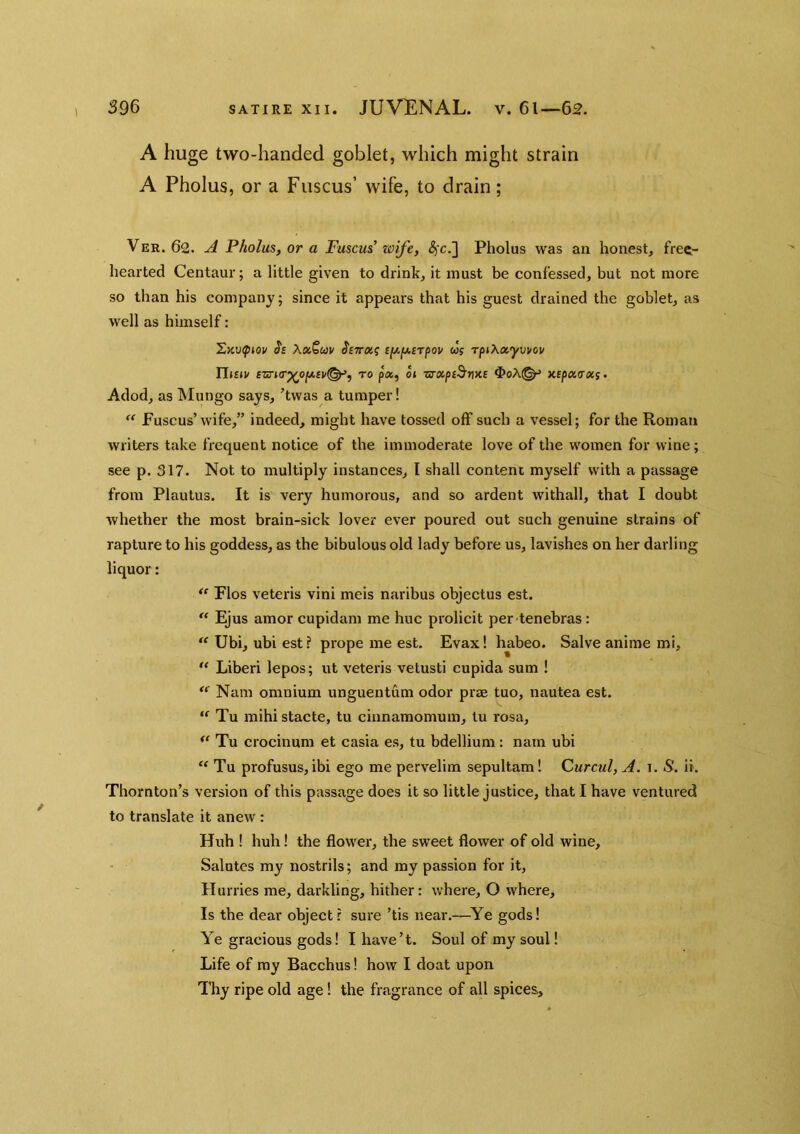 1 A huge two-handed goblet, which might strain A Pholus, or a Fiiscus’ wife, to drain; Ver. 62. A Pholus, or a Fuscus’ wife, (^c.] Pholus was an honest, free- hearted Centaur; a little given to drink, it must be confessed, but not more so than his company; since it appears that his guest drained the goblet, as well as himself: ^Kvftov $£ XxScav J'fTra? cfjt,y.£Tpov wf rpihxyvvov TliEiv ezn(T^ofjt.Bv^, to p«, o» zrxpeB’me OoA(^ xcpxTxs- Adod, as Mungo says, 'twas a lumper! Fuscus’wife,” indeed, might have tossed off such a vessel; for the Roman writers take frequent notice of the immoderate love of the women for wine; see p. 317. Not to multiply instances, t shall content myself with a passage from Plautus. It is very humorous, and so ardent withall, that I doubt Avhether the most brain-sick lover ever poured out sueh genuine strains of rapture to his goddess, as the bibulous old lady before us, lavishes on her darling liquor: “ Flos veteris vini meis naribus objectus est. “ Ejus amor cupidam me hue prolicit per tenebras : Ubi, ubi est ? prope me est. Evax I habeo. Salve anime mi,  Liberi lepos; ut veteris vetusti cupida sum ! '*■ Nam omnium unguentum odor prae tuo, nautea est. Tu mihi stacte, tu cinnamomum, lu rosa, Tu crocinum et casia es, tu bdellium: natn ubi “ Tu profusus,ibi ego me pervelim sepultam! Curcul, A. i. S. ii. Thornton’s version of this passage does it so little justice, that I have ventured to translate it anew : Huh ! huh! the flower, the sweet flower of old wine. Salutes my nostrils; and my passion for it, Hurries me, darkling, hither: where, O where. Is the dear object? sure ’tis near.—^Ye gods! Ye gracious gods! I have’t. Soul of my soul! Life of my Bacchus! how I doat upon Thy ripe old age! the fragrance of all spices..