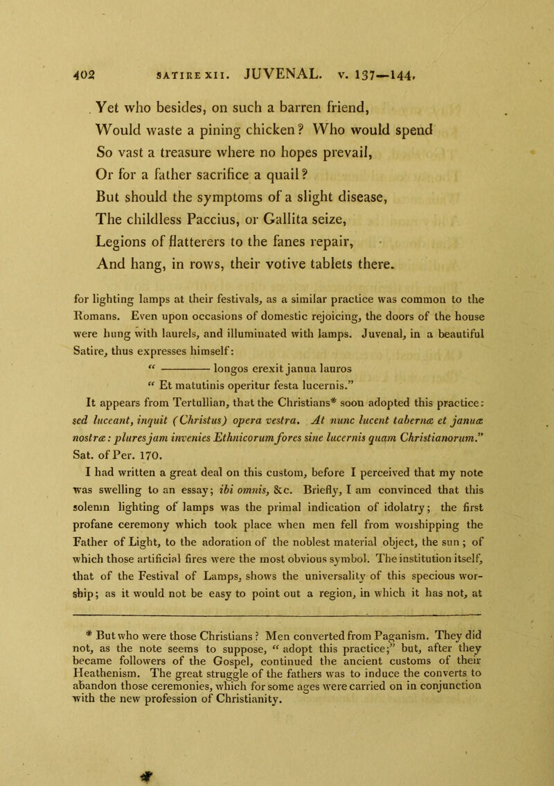 . Yet who besides, on such a barren friend, Would waste a pining chicken? Who would spend So vast a treasure where no hopes prevail, Or for a father sacrihce a quail ? But should the symptoms of a slight disease, The childless Paccius, or Gallita seize, Legions of flatterers to the fanes repair, And hang, in rows, their votive tablets there. for lighting lamps at their festivals, as a similar practice was common to the Romans. Even upon occasions of domestic rejoicing, the doors of the house were hung with laurels, and illuminated with lamps. Juvenal, in a beautiful Satire, thus expresses himself: longos erexit janua lauros “ Et matutinis operitur festa lucernis.” It appears from Tertullian, that the Christians* soon adopted this practice: sed liiceant, inquit (Christas) opera vestra. At nunc lucent taberna, et januat nostrce: pluresjam invenies Ethnicorumfores sine lucernis quam Christianorum” Sat. of Per. 170. I had written a great deal on this custom, before I perceived that my note was swelling to an essay; ibi omnis, &c. Briefly, I am convinced that this solemn lighting of lamps was the primal indication of idolatry; the first profane ceremony which took place when men fell from woishipping the Father of Light, to the adoration of the noblest material object, the sun ; of which those artificial fires were the most obvious symbol. The institution itself^ that of the Festival of Lamps, shows the universality of this specious wor- ship; as it would not be easy to point out a region, in which it has not, at * But who were those Christians ? Men converted from Paganism. They did not, as the note seems to suppose, “ adopt this practice;” but, after they became followers of the Gospel, continued the ancient customs of their Heathenism. The great struggle of the fathers was to induce the converts to abandon those ceremonies, which for some ages were carried on in conjunction with the new profession of Christianity.