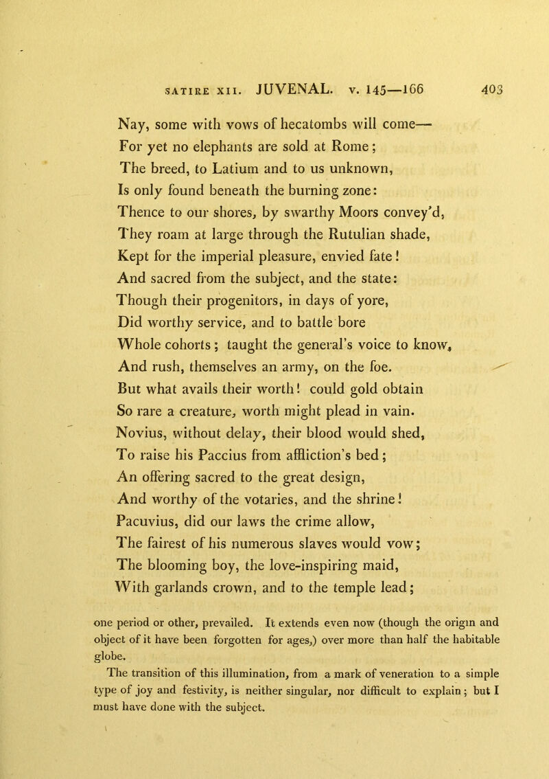 Nay, some with vows of hecatombs will come— For yet no elephants are sold at Rome; The breed, to Latium and to us unknown. Is only found beneath the burning zone: Thence to our shores, by swarthy Moors conveyed, They roam at large through the Rutulian shade, Kept for the imperial pleasure, envied fate! And sacred from the subject, and the state: Though their progenitors, in days of yore, Did worthy service, and to battle bore Whole cohorts; taught the general’s voice to know^ And rush, themselves an army, on the foe. But what avails their worth! could gold obtain So rare a creature, worth might plead in vain. Novius, without delay, their blood would shed, To raise his Paccius from affliction’s bed; An offering sacred to the great design. And worthy of the votaries, and the shrine 1 Pacuvius, did our laws the crime allow. The fairest of his numerous slaves would vow; The blooming boy, the love-inspiring maid. With garlands crown, and to the temple lead; one period or other, prevailed. It extends even now (though the origin and object of it have been forgotten for ages,) over more than half the habitable globe. The transition of this illumination, from a mark of veneration to a simple type of joy and festivity, is neither singular, nor difficult to explain; but I must have done with the subject.