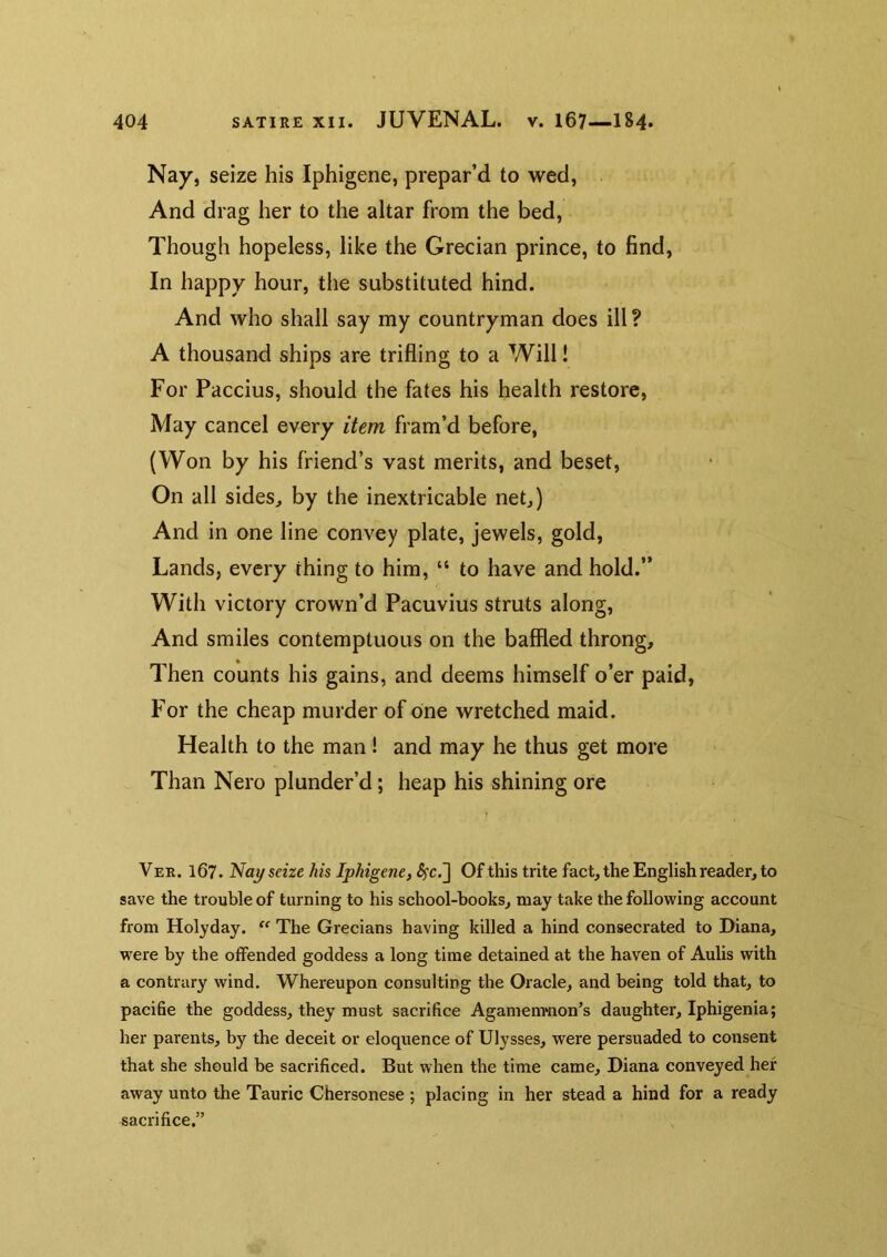 Nay, seize his Iphigene, prepar’d to wed, And drag her to the altar from the bed, Though hopeless, like the Grecian prince, to find, In happy hour, the substituted hind. And who shall say my countryman does ill ? A thousand ships are trifling to a Will! For Paccius, should the fates his health restore. May cancel every item fram’d before, (Won by his friend’s vast merits, and beset. On all sides, by the inextricable net,) And in one line convey plate, jewels, gold. Lands, every thing to him, “ to have and hold.” With victory crown’d Pacuvius struts along, And smiles contemptuous on the baffled throng. Then counts his gains, and deems himself o’er paid, For the cheap murder of one wretched maid. Health to the man! and may he thus get more Than Nero plunder’d; heap his shining ore Ver. 167. Nay seize his Iphigene, S^cJ] Of this trite fact, the English reader, to save the trouble of turning to his school-books, may take the following account from Holyday. The Grecians having killed a hind conseci'ated to Diana, were by the offended goddess a long time detained at the haven of Aulis with a contrary wind. Whereupon consulting the Oracle, and being told that, to pacifie the goddess, they must sacrifice Agamenmon’s daughter, Iphigenia; her parents, by the deceit or eloquence of Ulysses, were persuaded to consent that she should be sacrificed. But when the time came, Diana conveyed her away unto the Tauric Chersonese ; placing in her stead a hind for a ready sacrifice.”