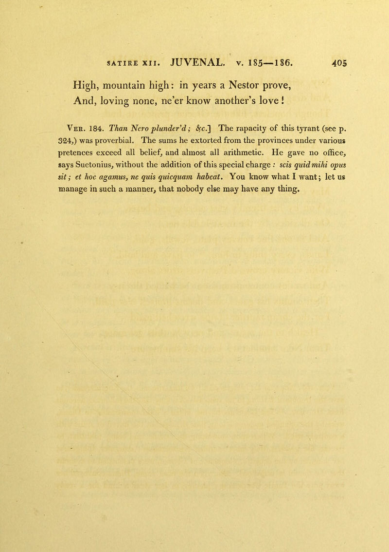 High, mountain high: in years a Nestor prove, And, loving none, ne’er know another’s love 1 Ver. 184. Than Nero plunder'd; ^c.] The rapacity of this tyrant (see p. 324,) was proverbial. The sums he extorted from the provinces under various pretences exceed all belief, and almost all arithmetic. He gave no office, says Suetonius, without the addition of this special charge ; scis quidmihi opus sit; et hoc agamus, ne quis quicquam habeat. You know what I want; let us manage in such a inanner, that nobody else may have any thing.