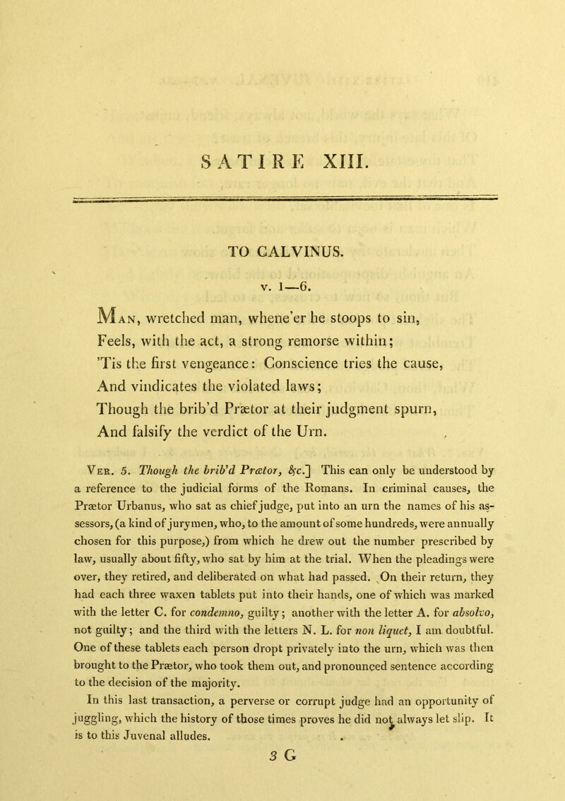 TO GALVINUS. V. 1—6. M AN, wretched man, whene’er he stoops to sin. Feels, with the act, a strong remorse within; ’Tis the first vengeance: Conscience tries the cause, And vindicates the violated laws; Though the brib’d Praetor at their judgment spurn. And falsify the verdict of the Urn. Ver. 5. Though the brib’d Prator, ^c.] This can only be understood by a reference to the judicial forms of the Romans. In criminal causes^ the Praetor Urbanus, who sat as chief judge, put into an urn the names of his as- sessors, (a kind of jurymen, who, to the amount of some hundreds, were annually chosen for this purpose,) from which he drew out the number prescribed by law, usually about fifty, who sat by him at the trial. When the pleadings were over, they retired, and deliberated on what had passed. ^On their return, they had each three waxen tablets put into their hands, one of which was marked with the letter C. for condemno, guilty; another with the letter A. for absoho, not guilty; and the third with the letters N. L. for non liquet, I am doubtful. One of these tablets each person dropt privately into the urn, which was then brought to the Praetor, who took them out, and pronounced sentence according to the decision of the majority. In this last transaction, a perverse or corrupt judge had an opportunity of juggling, which the history of those times proves he did not always let slip. It is to this Juvenal alludes.