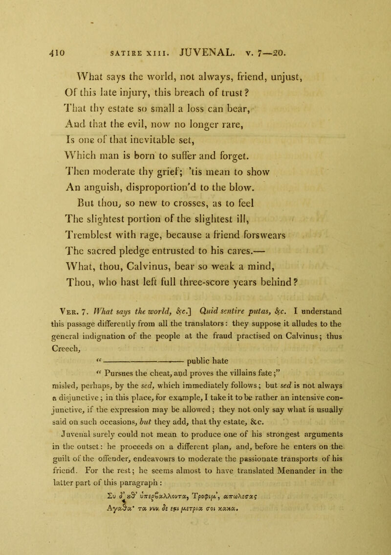 What says the world, not always, friend, unjust, Of this late injury, this breach of trust? That thy estate so small a loss can bear, And that the evil, now no longer rare, Is one of that inevitable set, Which man is born to suffer and forget. I'hen moderate thy grief; ’tis mean to show An anguish, disproportion’d to the blow. But thou^ so new to crosses, as to feel The slightest portion of the slightest ill, Trerablest with rage, because a friend forswears The sacred pledge entrusted to his cares.— What, thou, Calvinus, bear so weak a mind. Thou, who hast left full three-score years behind? Ver. 7. fVhat says the world, Quid sentire ptttas, Sfc. I understand this passage differently from all the translators: they suppose it alludes to the general indignation of the people at the fraud practised on Calvinus; thus Creech, public hate Pursues the cheat, apd proves the villains fate misled, perhaps, by the sed, which immediately follows; but sed is not always a disjunctive; in this place, for example, I take it to be rather an intensive con- junctive, if the expression may be allowed; they not only say what is usually said on such occasions, but they add, that thy estate, &c. Juvenal surely could not mean to produce one of his strongest arguments in the outset: he proceeds on a different plan, and, before he enters on the guilt of the offender, endeavours to moderate the passionate transports of his friend. For the rest; he seems almost to have translated Menander in the latter part of this paragraph : iT aS’ Tpoipjjtx’, a7rwA£(ra!? AyaS’a* t<x ifvv. Je (s<i [Asrfnx trot xaaa.