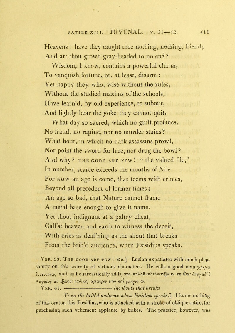 Heavens ! have they taught thee nothing, nothing, friend; And art thou grown gray-headed to no end? Wisdom, I know', contains a pow^erful charm, To vanquish fortune, or, at least, disarm: Yet happy they who, wise without the rules, Without the studied maxims of the schools, Have learn’d, by old experience, to submit, And lightly bear the yoke they cannot quit. What day so sacred, which no guilt profanes, No fraud, no rapine, nor no murder stains? What hour, in which no dark assassins prowl, Nor point the sword for hire, nor drug the bowl ? And why? the good are few! the valued hie,” In number, scarce exceeds the mouths of Nile. For NOW an age is come, that teems with crimes, Beyond all precedent of former times; An age so bad, that Nature cannot frame A metal base enough to give it name. Yet thou, indignant at a paltry cheat, Call’st heaven and earth to witness the deceit, With cries as deafning as the shout that breaks From the brib’d audience, wdien Faesidius speaks. Ver- 33. The good are few ! &.C.] Lucian expatiates with much plejic santry on this scarcity of virtuous characters. He calls a good man ovasvpsToi/, and, as he sarcastically adds, Trpo ttoXAS bk th Qih' qttb^ o AvyytBvg xv s^Bvpot paoiwf, <x,f/.xvpoi/ htu xx) y,ix^ou ov. Ver. 41. the shouts that breaks From the brib’d audience when Feesidius speaks.] I know nothift-g of this orator, this Feesidius, who is attacked with a stroke of oblique satire, for purchasing such vehement applause by bribes. The practice, however, w'as