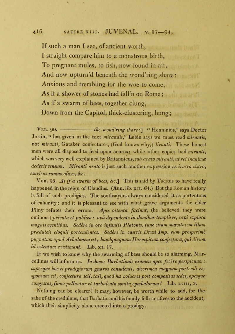 If such a man I see, of ancient vvoi lli, I straight compare him to a monstrous birth, To pregnant mules, to fish, now found in air. And now upturn’d beneath the wond’ring share: Anxious and trembling for the woe to come, As if a shower of stones had fall’n on Rome ; As if a swarm of bees, together clung, Down from the Capitol, thick-clustering, hung; Ver. go. the woncVring shareHenninius,” says Doctor Jortin,  has given in the text mirandis,” Lubin says we must read mirantis, not miranti, Gataker conjectures, (God knows why,) liranH. These honest men were all disposed to feed upon acorns; while other copies had miranti, which was very well explained by Britannicus, sub arato mh anti, at rei inanimas, dederit sensum. Miranti arato is just such another expression as iratro sistro, esuriens ramus olivee, Sfc. Ver. 93. As if a swarm of bees, <^c.] This is said by Tacitus to have really happened in the reign of Claudius. (Ann. lib. xii. 64.) But the Homan history is full of such prodigies. The soothsayers always considered it as portentous of calamity; and it is pleasant to see with what grave arguments the elder Pliny refutes their errors. Apes oste?ita faciunt, (he believed they were ominous) et publica: uvd dependente in domibus templisve, scepe expiata magnis eventibus. Sedere in ore infantis Platonis, tunc etiam suavitatem illam pradulcis eloquii portendentes. Sedere in castris Driisi Imp. cum prosperime pugnatum apud Arbalonem est; haudquaquam Ilaruspicum conjeciura, qiii dirum id ostentum existimant. Lib. xi. 17. If we wish to know why the swarming of bees should be so alarming, Mar- cellinus will inform us. In domo Barbationis examen apes fecere perspieuwn: superque hoc ei prodigiorum gnaros consulenti, discrimen magnum portendi re- sponsum est, conjectura scil. tali, quod h<B volucres post compositas sedes, opesque congestas,fumo pelluntur et turbulento sonitu^cymbalorum ! Lib. xviii, 3. Nothing can be clearer! it may, however, be worth while to add, for the sake of the credulous, that Barbatio and his family fell sacrifices to the accident, which their simplicity alone erected into a prodigy.