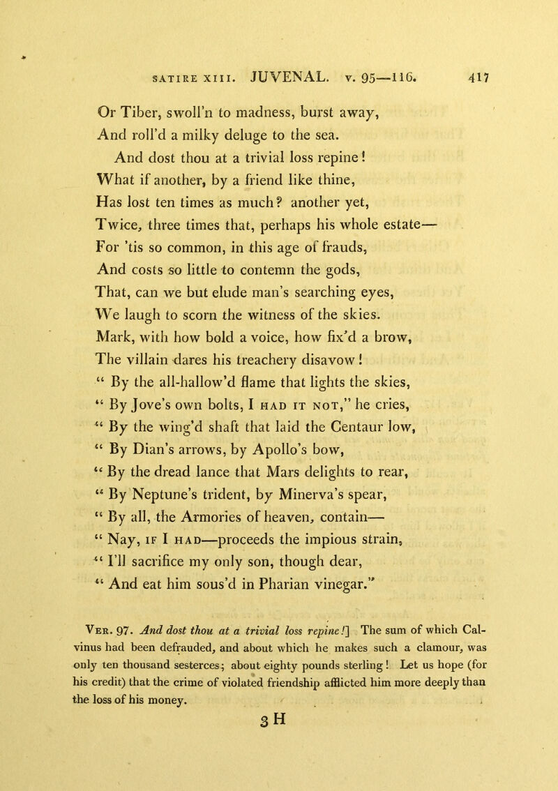 Or Tiber, swoll’n to madness, burst away. And roll’d a milky deluge to the sea. And dost thou at a trivial loss repine! What if another, by a friend like thine, Has lost ten times as much? another yet. Twice, three times that, perhaps his whole estate— For ’tis so common, in this age of frauds, And costs so little to contemn the gods, That, can we but elude man’s searching eyes. We laugh to scorn the witness of the skies. Mark, with how bold a voice, how fixM a brow, The villain dares his treachery disavow ! “ By the all-hallow’d flame that lights the skies, “ By Jove’s own bolts, I had it not,” he cries. By the wing’d shaft that laid the Centaur low, “ By Dian’s arrows, by Apollo’s bow, “By the dread lance that Mars delights to rear, “ By’Neptune’s trident, by Minerva’s spear, “ By all, the Armories of heaven, contain-— “ Nay, IF I HAD—proceeds the impious strain, I’ll sacrifice my only son, though dear, “ And eat him sous’d in Pharian vinegar.” Ver. 97. And dost thou at a trivial loss repine!^ The sum of which Cal- vinus had been defrauded, and about which he makes such a clamour, was only ten thousand sesterces; about eighty pounds sterling! Let us hope (for his credit) that the crime of violated friendship afflicted him more deeply than the loss of his money. SH