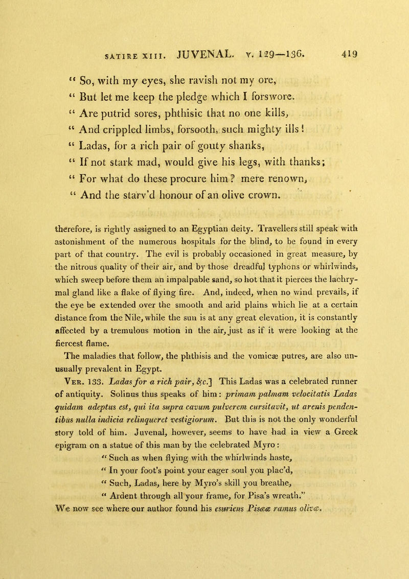 SATIRE XIII. “ So, with my eyes, she ravish not my ore, “ But let me keep the pledge which I forswore. “ Are putrid sores, phthisic that no one kills^ “ And crippled limbs, forsooth, such mighty ills ! “ Ladas, for a rich pair of gouty shanks, “ If not stark mad, would give his legs, with thanks; “ For what do these procure him? mere renown, “ And the starv’d honour of an olive crown. therefore, is rightly assigned to an Egyptian deity. Travellers still speak with astonishment of the numerous hospitals for the blind, to be found in every part of that country. The evil is probably occasioned in great measure, by the nitrous quality of their air, and by those dreadful typhons or whirlwinds, which sweep before them an impalpable sand, so hot that it pierces the lachry- mal gland like a flake of flying fire. And, indeed, when no wdnd prevails, if the eye be extended over the smooth and arid plains which lie at a certain distance from the Nile, while the sun is at any great elevation, it is constantly affected by a tremulous motion in the air, just as if it were looking at the fiercest flame. The maladies that follow, the phthisis and the vomicae putres, ar« also UU' usually prevalent in Egypt. Ver. 133. Ladas for a rich pair, <^c.] This Ladas was a celebrated runner of antiquity. Solinus thus speaks of him : primam palmam vdocitatis Ladas quidam adeptus est, qui ita supra cavum pulverem cursitavit, ut areuis pmden- tihus nulla indicia relinqueret vcstigiorum. Bat this is not the only w'onderful story told of him. Juvenal, however, seems to have had in view a Greek epigram on a statue of this man by the celebrated Myro : Such as when flying with the whirlwinds haste, “ In your foot’s point your eager soul you plac’d. Such, Ladas, here by Myro’s skill you breathe, “ Ardent through all your frame, for Pisa’s wreath.” We now see where our author found his eswiens Pisccis ramus olivcc.