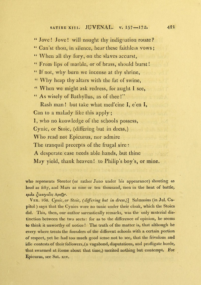“ Jove! Jove! will nought thy indignation rouze? “ Can’st thou, in silence, hear these faithless vows; “ When all thy fury, on the slaves accurst, “ From lips of marble, or of brass, should burst! “ If not, why burn we incense at thy shrine, “ Why heap thy altars with the fat of swine, When we might ask redress, fbi aught I see, “ As wisely of Bathyllus, as of thee!” Rash man! but take what medicine I, e’en I, Can to a malady like this apply; I, who no knowledge of the schools possess, Cynic, or Stoic, (differing but in dress,) Who read not Epicurus, nor admire The tranquil precepts of the frugal sire: A desperate case needs able hands, but thine May yield, thank heaven! to Philip’s boy’s, or mine. who represents Stentor (or rather Juno under his appearance) shouting as loud as fifty, and Mars as nine or ten thousand, men in the heat of battle, Apri(^. Ver. 168. Cynic, or Stoic, (differing but in dress,)] Salmasius (in Jul. Ca- pitol ) says that the Cynics wore no tunic under their cloak, which the Stoics did. Tliis, then, our author sarcastically remarks, was the only material dis- tinction between the two sects: for as to the difference of opinion, he seems to think it unworthy of notice! The truth of the matter is, that although he every where treats the founders of the different schools with a certain portion of respect, yet he had too much good sense not to see, that the frivolous and idle contests of their followers, (a vagabond, disputatious, and profligate horde, that swarmed at Rome about that time,) merited nothing but contempt. For Epicurus, see Sat, xiv.