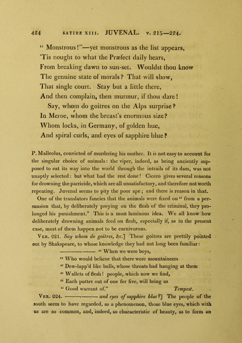 “ Monstrous!”—yet monstrous as the list appears, ’Tis nought to what the Praefect daily hears, From breaking dawn to sun-set. Wouldst thou know The genuine state of morals ? That will show, That single court. Stay but a little there. And then complain, then murmur, if thou dare! Say, whom do goitres on the Alps surprise ? In Meroe, whom the breast’s enormous size? Whom locks, in Germany, of golden hue. And spiral curls, and eyes of sapphire blue ? P. Malleolus, convicted of murdering his mother. It is not easy to account for the singular choice of animals: the viper, indeed, as being anciently sup- posed to eat its way into the world through the in trails of its dam, was not unaptly selected : but what had the rest done ! Cicero gives several reasons for drowning the parricide, which are all unsatisfactory, and therefore not worth repeating. Juvenal seems to pity the poor ape; and there is reason in that. One of the translators fancies that the animals were fixed on from a per- suasion that, by deliberately preying on the flesh of the criminal, they pro- longed his punishment.” This is a most luminous idea. We all know how deliberately drowning animals feed on flesh, especially if, as in the present case, most of them happen not to be carnivorous. Ver. 221. Say whom do goitres, ^c.] These goitres are prettily pointed out by Shakspeare, to whose knowledge they had not long been familiar: “ When we were boys, “ Who would believe that there were mountaineers Dew-lapp’d like bulls, whose throats had hanging at them Wallets of flesh! people, which now we find. Each putter out of one for five, will bring us “ Good warrant of,” Tempest. , Ver. 224. and eyes of sapphire hlueT\ The people of the south seem to have regarded, as a phenomenon, those blue eyes, which with us are so common, and, indeed, so characteristic of beauty, as to form an