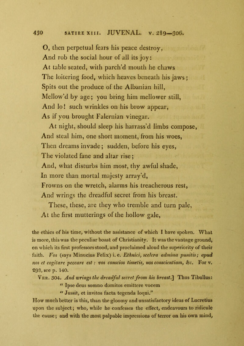 O, then perpetual fears his peace destroy, And rob the social hour of all its joy: At table seated, with parch’d mouth he chaws The loitering food, which heaves beneath his jaws; Spits out the produce of the Albanian hill, Mellow’d by age; you bring him mellower still, And lo! such wrinkles on his brow appear, As if you brought Falernian vinegar. At night, should sleep his harrass’d limbs compose, And steal him, one short moment, from his woes. Then dreams invade; sudden, before his eyes. The violated fane and altar rise; And, what disturbs him most, thy awful shade, In more than mortal majesty arrity’d. Frowns on the wretch, alarms his treacherous rest. And wrings the dreadful secret from his breast. These, these, are they who tremble and turn pale, At the first mutterings of the hollow gale, the ethics of his time, without the assistance of which I have spoken. What is more, this was the peculiar boast of Christianity. It was the vantage ground, on which its first professors stood, and proclaimed aloud the superiority of their faith. Vos (says Minucius Felix) i. e. sce/era admissa punitis; apud nos et cogitate peccare est: vos conscios timetis, nos conscientiam, Sfc. For v. 293, see p. 140. Ver. 304. Jlnd wrings the dreadful secret from his breast.Thus Tibullus:  Ipse deus somno domitos emittere vocem Jussit, et invitos facta tegenda loqui.” How much better is this, than the gloomy and unsatisfactory ideas of Lucretius upon the subject; who, while he confesses the effect, endeavours to ridicule the cause; and with the most palpable impressions of terror on liis own mind.