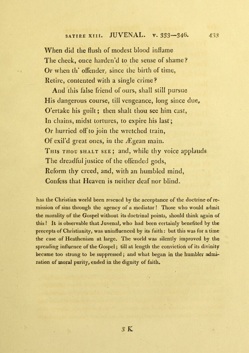 When did the flush of modest blood inflame The cheek, once harden’d to the sense of shame? Or when th’ offender^ since the birth of time, Retire, contented with a single crime? And this false friend of ours, shall still pursue His dangerous course, till vengeance, long since due,, O’ertake his guilt; then shalt thou see him cast. In chains, midst tortures, to expire his last; Or hurried off to join the wretched train. Of exil’d great ones, in the yEgean main. This thou shalt see; and, while thy voice applauds The dreadful justice of the offended gods. Reform thy creed, and, with an humbled mind. Confess that Heaven is neither deaf nor blind. has the Christian world been rescued by the acceptance of the docti'ine of re- mission of sins through the agency of a mediator ! Those who would admit the morality of the Gospel without its doctrinal points, should think again of this! It is observable that Juvenal, who had been certainly benefited by the precepts of Christianity, was uninfluenced by its faith : but this was for a time the case of Heathenism at large. The world was silently improved by the spreading influence of the Gospel; till at length the conviction of its divinity became too strong to be suppressed; and what began in the humbler admi- ration of moral purity, ended in the dignity of faith. SK